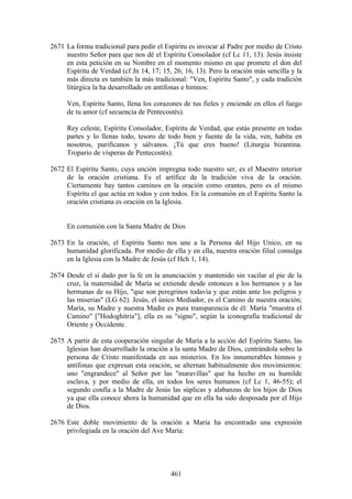 2671 La forma tradicional para pedir el Espíritu es invocar al Padre por medio de Cristo
     nuestro Señor para que nos dé el Espíritu Consolador (cf Lc 11, 13). Jesús insiste
     en esta petición en su Nombre en el momento mismo en que promete el don del
     Espíritu de Verdad (cf Jn 14, 17; 15, 26; 16, 13). Pero la oración más sencilla y la
     más directa es también la más tradicional: "Ven, Espíritu Santo", y cada tradición
     litúrgica la ha desarrollado en antífonas e himnos:

     Ven, Espíritu Santo, llena los corazones de tus fieles y enciende en ellos el fuego
     de tu amor (cf secuencia de Pentecostés).

     Rey celeste, Espíritu Consolador, Espíritu de Verdad, que estás presente en todas
     partes y lo llenas todo, tesoro de todo bien y fuente de la vida, ven, habita en
     nosotros, purifícanos y sálvanos. ¡Tú que eres bueno! (Liturgia bizantina.
     Tropario de vísperas de Pentecostés).

2672 El Espíritu Santo, cuya unción impregna todo nuestro ser, es el Maestro interior
     de la oración cristiana. Es el artífice de la tradición viva de la oración.
     Ciertamente hay tantos caminos en la oración como orantes, pero es el mismo
     Espíritu el que actúa en todos y con todos. En la comunión en el Espíritu Santo la
     oración cristiana es oración en la Iglesia.


     En comunión con la Santa Madre de Dios

2673 En la oración, el Espíritu Santo nos une a la Persona del Hijo Unico, en su
     humanidad glorificada. Por medio de ella y en ella, nuestra oración filial comulga
     en la Iglesia con la Madre de Jesús (cf Hch 1, 14).

2674 Desde el sí dado por la fe en la anunciación y mantenido sin vacilar al pie de la
     cruz, la maternidad de María se extiende desde entonces a los hermanos y a las
     hermanas de su Hijo, "que son peregrinos todavía y que están ante los peligros y
     las miserias" (LG 62). Jesús, el único Mediador, es el Camino de nuestra oración;
     María, su Madre y nuestra Madre es pura transparencia de él: María "muestra el
     Camino" ["Hodoghitria"], ella es su "signo", según la iconografía tradicional de
     Oriente y Occidente.

2675 A partir de esta cooperación singular de María a la acción del Espíritu Santo, las
     Iglesias han desarrollado la oración a la santa Madre de Dios, centrándola sobre la
     persona de Cristo manifestada en sus misterios. En los innumerables himnos y
     antífonas que expresan esta oración, se alternan habitualmente dos movimientos:
     uno "engrandece" al Señor por las "maravillas" que ha hecho en su humilde
     esclava, y por medio de ella, en todos los seres humanos (cf Lc 1, 46-55); el
     segundo confía a la Madre de Jesús las súplicas y alabanzas de los hijos de Dios
     ya que ella conoce ahora la humanidad que en ella ha sido desposada por el Hijo
     de Dios.

2676 Este doble movimiento de la oración a María ha encontrado una expresión
     privilegiada en la oración del Ave María:




                                          461
 