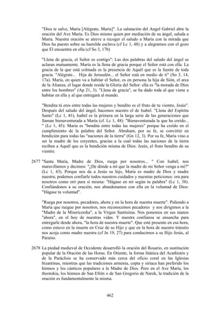 "Dios te salve, María [Alégrate, María]". La salutación del Angel Gabriel abre la
     oración del Ave María. Es Dios mismo quien por mediación de su ángel, saluda a
     María. Nuestra oración se atreve a recoger el saludo a María con la mirada que
     Dios ha puesto sobre su humilde esclava (cf Lc 1, 48) y a alegrarnos con el gozo
     que El encuentra en ella (cf So 3, 17b)

     "Llena de gracia, el Señor es contigo": Las dos palabras del saludo del ángel se
     aclaran mutuamente. María es la llena de gracia porque el Señor está con ella. La
     gracia de la que está colmada es la presencia de Aquél que es la fuente de toda
     gracia. "Alégrate... Hija de Jerusalén... el Señor está en medio de ti" (So 3, 14,
     17a). María, en quien va a habitar el Señor, es en persona la hija de Sión, el arca
     de la Alianza, el lugar donde reside la Gloria del Señor: ella es "la morada de Dios
     entre los hombres" (Ap 21, 3). "Llena de gracia", se ha dado toda al que viene a
     habitar en ella y al que entregará al mundo.

     "Bendita tú eres entre todas las mujeres y bendito es el fruto de tu vientre, Jesús".
     Después del saludo del ángel, hacemos nuestro el de Isabel. "Llena del Espíritu
     Santo" (Lc 1, 41), Isabel es la primera en la larga serie de las generaciones que
     llaman bienaventurada a María (cf. Lc 1, 48): "Bienaventurada la que ha creído...
     " (Lc 1, 45): María es "bendita entre todas las mujeres" porque ha creído en el
     cumplimiento de la palabra del Señor. Abraham, por su fe, se convirtió en
     bendición para todas las "naciones de la tierra" (Gn 12, 3). Por su fe, María vino a
     ser la madre de los creyentes, gracias a la cual todas las naciones de la tierra
     reciben a Aquél que es la bendición misma de Dios: Jesús, el fruto bendito de su
     vientre.

2677 "Santa María, Madre de Dios, ruega por nosotros... " Con Isabel, nos
     maravillamos y decimos: "¿De dónde a mí que la madre de mi Señor venga a mí?"
     (Lc 1, 43). Porque nos da a Jesús su hijo, María es madre de Dios y madre
     nuestra; podemos confiarle todos nuestros cuidados y nuestras peticiones: ora para
     nosotros como oró para sí misma: "Hágase en mí según tu palabra" (Lc 1, 38).
     Confiándonos a su oración, nos abandonamos con ella en la voluntad de Dios:
     "Hágase tu voluntad".

     "Ruega por nosotros, pecadores, ahora y en la hora de nuestra muerte". Pidiendo a
     María que ruegue por nosotros, nos reconocemos pecadores y nos dirigimos a la
     "Madre de la Misericordia", a la Virgen Santísima. Nos ponemos en sus manos
     "ahora", en el hoy de nuestras vidas. Y nuestra confianza se ensancha para
     entregarle desde ahora, "la hora de nuestra muerte". Que esté presente en esa hora,
     como estuvo en la muerte en Cruz de su Hijo y que en la hora de nuestro tránsito
     nos acoja como madre nuestra (cf Jn 19, 27) para conducirnos a su Hijo Jesús, al
     Paraíso.

2678 La piedad medieval de Occidente desarrolló la oración del Rosario, en sustitución
     popular de la Oración de las Horas. En Oriente, la forma litánica del Acathistós y
     de la Paráclisis se ha conservado más cerca del oficio coral en las Iglesias
     bizantinas, mientras que las tradiciones armenia, copta y siríaca han preferido los
     himnos y los cánticos populares a la Madre de Dios. Pero en el Ave María, los
     theotokia, los himnos de San Efrén o de San Gregorio de Narek, la tradición de la
     oración es fundamentalmente la misma.


                                          462
 