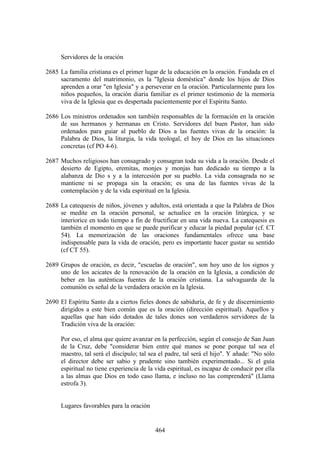Servidores de la oración

2685 La familia cristiana es el primer lugar de la educación en la oración. Fundada en el
     sacramento del matrimonio, es la "Iglesia doméstica" donde los hijos de Dios
     aprenden a orar "en Iglesia" y a perseverar en la oración. Particularmente para los
     niños pequeños, la oración diaria familiar es el primer testimonio de la memoria
     viva de la Iglesia que es despertada pacientemente por el Espíritu Santo.

2686 Los ministros ordenados son también responsables de la formación en la oración
     de sus hermanos y hermanas en Cristo. Servidores del buen Pastor, han sido
     ordenados para guiar al pueblo de Dios a las fuentes vivas de la oración: la
     Palabra de Dios, la liturgia, la vida teologal, el hoy de Dios en las situaciones
     concretas (cf PO 4-6).

2687 Muchos religiosos han consagrado y consagran toda su vida a la oración. Desde el
     desierto de Egipto, eremitas, monjes y monjas han dedicado su tiempo a la
     alabanza de Dio s y a la intercesión por su pueblo. La vida consagrada no se
     mantiene ni se propaga sin la oración; es una de las fuentes vivas de la
     contemplación y de la vida espiritual en la Iglesia.

2688 La catequesis de niños, jóvenes y adultos, está orientada a que la Palabra de Dios
     se medite en la oración personal, se actualice en la oración litúrgica, y se
     interiorice en todo tiempo a fin de fructificar en una vida nueva. La catequesis es
     también el momento en que se puede purificar y educar la piedad popular (cf. CT
     54). La memorización de las oraciones fundamentales ofrece una base
     indispensable para la vida de oración, pero es importante hacer gustar su sentido
     (cf CT 55).

2689 Grupos de oración, es decir, "escuelas de oración", son hoy uno de los signos y
     uno de los acicates de la renovación de la oración en la Iglesia, a condición de
     beber en las auténticas fuentes de la oración cristiana. La salvaguarda de la
     comunión es señal de la verdadera oración en la Iglesia.

2690 El Espíritu Santo da a ciertos fieles dones de sabiduría, de fe y de discernimiento
     dirigidos a este bien común que es la oración (dirección espiritual). Aquellos y
     aquellas que han sido dotados de tales dones son verdaderos servidores de la
     Tradición viva de la oración:

     Por eso, el alma que quiere avanzar en la perfección, según el consejo de San Juan
     de la Cruz, debe "considerar bien entre qué manos se pone porque tal sea el
     maestro, tal será el discípulo; tal sea el padre, tal será el hijo". Y añade: "No sólo
     el director debe ser sabio y prudente sino también experimentado... Si el guía
     espiritual no tiene experiencia de la vida espiritual, es incapaz de conducir por ella
     a las almas que Dios en todo caso llama, e incluso no las comprenderá" (Llama
     estrofa 3).


     Lugares favorables para la oración


                                           464
 