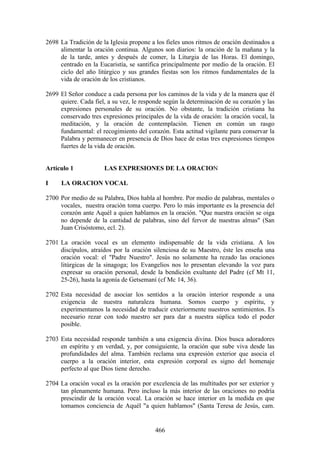2698 La Tradición de la Iglesia propone a los fieles unos ritmos de oración destinados a
     alimentar la oración continua. Algunos son diarios: la oración de la mañana y la
     de la tarde, antes y después de comer, la Liturgia de las Horas. El domingo,
     centrado en la Eucaristía, se santifica principalmente por medio de la oración. El
     ciclo del año litúrgico y sus grandes fiestas son los ritmos fundamentales de la
     vida de oración de los cristianos.

2699 El Señor conduce a cada persona por los caminos de la vida y de la manera que él
     quiere. Cada fiel, a su vez, le responde según la determinación de su corazón y las
     expresiones personales de su oración. No obstante, la tradición cristiana ha
     conservado tres expresiones principales de la vida de oración: la oración vocal, la
     meditación, y la oración de contemplación. Tienen en común un rasgo
     fundamental: el recogimiento del corazón. Esta actitud vigilante para conservar la
     Palabra y permanecer en presencia de Dios hace de estas tres expresiones tiempos
     fuertes de la vida de oración.


Artículo 1            LAS EXPRESIONES DE LA ORACION

I    LA ORACION VOCAL

2700 Por medio de su Palabra, Dios habla al hombre. Por medio de palabras, mentales o
     vocales, nuestra oración toma cuerpo. Pero lo más importante es la presencia del
     corazón ante Aquél a quien hablamos en la oración. "Que nuestra oración se oiga
     no depende de la cantidad de palabras, sino del fervor de nuestras almas" (San
     Juan Crisóstomo, ecl. 2).

2701 La oración vocal es un elemento indispensable de la vida cristiana. A los
     discípulos, atraídos por la oración silenciosa de su Maestro, éste les enseña una
     oración vocal: el "Padre Nuestro". Jesús no solamente ha rezado las oraciones
     litúrgicas de la sinagoga; los Evangelios nos lo presentan elevando la voz para
     expresar su oración personal, desde la bendición exultante del Padre (cf Mt 11,
     25-26), hasta la agonía de Getsemaní (cf Mc 14, 36).

2702 Esta necesidad de asociar los sentidos a la oración interior responde a una
     exigencia de nuestra naturaleza humana. Somos cuerpo y espíritu, y
     experimentamos la necesidad de traducir exteriormente nuestros sentimientos. Es
     necesario rezar con todo nuestro ser para dar a nuestra súplica todo el poder
     posible.

2703 Esta necesidad responde también a una exigencia divina. Dios busca adoradores
     en espíritu y en verdad, y, por consiguiente, la oración que sube viva desde las
     profundidades del alma. También reclama una expresión exterior que asocia el
     cuerpo a la oración interior, esta expresión corporal es signo del homenaje
     perfecto al que Dios tiene derecho.

2704 La oración vocal es la oración por excelencia de las multitudes por ser exterior y
     tan plenamente humana. Pero incluso la más interior de las oraciones no podría
     prescindir de la oración vocal. La oración se hace interior en la medida en que
     tomamos conciencia de Aquél "a quien hablamos" (Santa Teresa de Jesús, cam.


                                          466
 