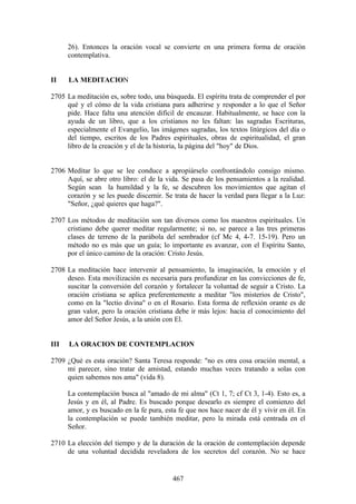 26). Entonces la oración vocal se convierte en una primera forma de oración
      contemplativa.


II    LA MEDITACION

2705 La meditación es, sobre todo, una búsqueda. El espíritu trata de comprender el por
     qué y el cómo de la vida cristiana para adherirse y responder a lo que el Señor
     pide. Hace falta una atención difícil de encauzar. Habitualmente, se hace con la
     ayuda de un libro, que a los cristianos no les faltan: las sagradas Escrituras,
     especialmente el Evangelio, las imágenes sagradas, los textos litúrgicos del día o
     del tiempo, escritos de los Padres espirituales, obras de espiritualidad, el gran
     libro de la creación y el de la historia, la página del "hoy" de Dios.


2706 Meditar lo que se lee conduce a apropiárselo confrontándolo consigo mismo.
     Aquí, se abre otro libro: el de la vida. Se pasa de los pensamientos a la realidad.
     Según sean la humildad y la fe, se descubren los movimientos que agitan el
     corazón y se les puede discernir. Se trata de hacer la verdad para llegar a la Luz:
     "Señor, ¿qué quieres que haga?".

2707 Los métodos de meditación son tan diversos como los maestros espirituales. Un
     cristiano debe querer meditar regularmente; si no, se parece a las tres primeras
     clases de terreno de la parábola del sembrador (cf Mc 4, 4-7. 15-19). Pero un
     método no es más que un guía; lo importante es avanzar, con el Espíritu Santo,
     por el único camino de la oración: Cristo Jesús.

2708 La meditación hace intervenir al pensamiento, la imaginación, la emoción y el
     deseo. Esta movilización es necesaria para profundizar en las convicciones de fe,
     suscitar la conversión del corazón y fortalecer la voluntad de seguir a Cristo. La
     oración cristiana se aplica preferentemente a meditar "los misterios de Cristo",
     como en la "lectio divina" o en el Rosario. Esta forma de reflexión orante es de
     gran valor, pero la oración cristiana debe ir más lejos: hacia el conocimiento del
     amor del Señor Jesús, a la unión con El.


III   LA ORACION DE CONTEMPLACION

2709 ¿Qué es esta oración? Santa Teresa responde: "no es otra cosa oración mental, a
     mi parecer, sino tratar de amistad, estando muchas veces tratando a solas con
     quien sabemos nos ama" (vida 8).

      La contemplación busca al "amado de mi alma" (Ct 1, 7; cf Ct 3, 1-4). Esto es, a
      Jesús y en él, al Padre. Es buscado porque desearlo es siempre el comienzo del
      amor, y es buscado en la fe pura, esta fe que nos hace nacer de él y vivir en él. En
      la contemplación se puede también meditar, pero la mirada está centrada en el
      Señor.

2710 La elección del tiempo y de la duración de la oración de contemplación depende
     de una voluntad decidida reveladora de los secretos del corazón. No se hace


                                           467
 