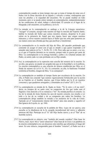 contemplación cuando se tiene tiempo sino que se toma el tiempo de estar con el
     Señor con la firme decisión de no dejarlo y volverlo a tomar, cualesquiera que
     sean las pruebas y la sequedad del encuentro. No se puede meditar en todo
     momento, pero sí se puede entrar siempre en contemplación, independientemente
     de las condiciones de salud, trabajo o afectividad. El corazón es el lugar de la
     búsqueda y del encuentro, en la pobreza y en la fe.

2711 La entrada en la contemplación es análoga a la de la Liturgia eucarística:
     "recoger" el corazón, recoger todo nuestro ser bajo la moción del Espíritu Santo,
     habitar la morada del Señor que somos nosotros mismos, despertar la fe para
     entrar en la presencia de Aquél que nos espera, hacer que caigan nuestras
     máscaras y volver nuestro corazón hacia el Señor que nos ama para ponernos en
     sus manos como una ofrenda que hay que purificar y transformar.

2712 La contemplación es la oración del hijo de Dios, del pecador perdonado que
     consiente en acoger el amor con el que es amado y que quiere responder a él
     amando más todavía (cf Lc 7, 36-50; 19, 1-10). Pero sabe que su amor, a su vez,
     es el que el Espíritu derrama en su corazón, porque todo es gracia por parte de
     Dios. La contemplación es la entrega humilde y pobre a la voluntad amante del
     Padre, en unión cada vez más profunda con su Hijo amado.

2713 Así, la contemplación es la expresión más sencilla del misterio de la oración. Es
     un don, una gracia; no puede ser acogida más que en la humildad y en la pobreza.
     La oración contemplativa es una relación de alianza establecida por Dios en el
     fondo de nuestro ser (cf Jr 31, 33). Es comunión: en ella, la Santísima Trinidad
     conforma al hombre, imagen de Dios, "a su semejanza".

2714 La contemplación es también el tiempo fuerte por excelencia de la oración. En
     ella, el Padre nos concede "que seamos vigorosamente fortalecidos por la acción
     de su Espíritu en el hombre interior, que Cristo habite por la fe en nuestros
     corazones y que quedemos arraigados y cimentados en el amor" (Ef 3, 16-17).

2715 La contemplación es mirada de fe, fijada en Jesús. "Yo le miro y él me mira",
     decía, en tiempos de su santo cura, un campesino de Ars que oraba ante el
     Sagrario. Esta atención a El es renuncia a "mí". Su mirada purifica el corazón. La
     luz de la mirada de Jesús ilumina los ojos de nuestro corazón; nos enseña a ver
     todo a la luz de su verdad y de su compasión por todos los hombres. La
     contemplación dirige también su mirada a los misterios de la vida de Cristo.
     Aprende así el "conocimiento interno del Señor" para más amarle y seguirle (cf
     San Ignacio de Loyola, ex. sp. 104).

2716 La contemplación es escucha de la palabra de Dios. Lejos de ser pasiva, esta
     escucha es la obediencia de la fe, acogida incondicional del siervo y adhesión
     amorosa del hijo. Participa en el "sí" del Hijo hecho siervo y en el "fiat" de su
     humilde esclava.

2717 La contemplación es silencio, este "símbolo del mundo venidero" (San Isaac de
     Nínive, tract. myst. 66) o "amor silencioso" (San Juan de la Cruz). Las palabras en
     la oración contemplativa no son discursos sino ramillas que alimentan el fuego del
     amor. En este silencio, insoportable para el hombre "exterior", el Padre nos da a


                                          468
 