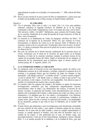 especialmente tu poder con el perdón y la misericordia..."- : MR, colecta del Dom
    XXVI).
278 De no ser por nuestra fe en que el amor de Dios es todopoderoso, ¿cómo creer que
    el Padre nos ha podido crear, el Hijo rescatar, el Espíritu Santo santificar?

Párrafo 4              EL CREADOR
279 "En el principio, Dios creó el cielo y la tierra" (Gn 1,1). Con estas palabras
      solemnes comienza la Sagrada Escritura. El Símbolo de la fe las recoge
      confesando a Dios Padre Todopoderoso como "el Creador del cielo y de la tierra",
      "del universo visible e invisible". Hablaremos, pues, primero del Creador, luego
      de su creación, finalmente de la caída del pecado de la que Jesucristo, el Hijo de
      Dios, vino a levantarnos.
280 La creación es el fundamento de "todos los designios salvíficos de Dios", "el
      comienzo de la historia de la salvación" (DCG 51), que culmina en Cristo.
      Inversamente, el Misterio de Cristo es la luz decisiva sobre el Misterio de la
      creación; revela el fin en vista del cual, "al principio, Dios creó el cielo y la tierra"
      (Gn 1,1): desde el principio Dios preveía la gloria de la nueva creación en Cristo
      (cf. Rom 8,18-23).
281 Por esto, las lecturas de la Noche Pascual, celebración de la creación nueva en
      Cristo, comienzan con el relato de la creación; de igual modo, en la liturgia
      bizantina, el relato de la creación constituye siempre la primera lectura de las
      vigilias de las grandes fiestas del Señor. Según el testimonio de los antiguos, la
      instrucción de los catecúmenos para el bautismo sigue el mismo camino (cf.
      Aeteria, pereg. 46; S. Agustín, catech. 3,5).

I   LA CATEQUESIS SOBRE LA CREACION
282 La catequesis sobre la Creación reviste una importancia capital. Se refiere a los
    fundamentos mismos de la vida humana y cristiana: explicita la respuesta de la fe
    cristiana a la pregunta básica que los hombres de todos los tiempos se han
    formulado: "¿De dónde venimos?" "¿A dónde vamos?" "¿Cuál es nuestro origen?"
    "¿Cuál es nuestro fin?" "¿De dónde viene y a dónde va todo lo que existe?" Las
    dos cuestiones, la del origen y la del fin, son inseparables. Son decisivas para el
    sentido y la orientación de nuestra vida y nuestro obrar.
283 La cuestión sobre los orígenes del mundo y del hombre es objeto de numerosas
    investigaciones científicas que han enriquecido magníficamente nuestros
    conocimientos sobre la edad y las dimensiones del cosmos, el devenir de las
    formas vivientes, la aparición del hombre. Estos descubrimientos nos invitan a
    admirar más la grandeza del Creador, a darle gracias por todas sus obras y por la
    inteligencia y la sabiduría que da a los sabios e investigadores. Con Salomón,
    estos pueden decir: "Fue él quien me concedió el conocimiento verdadero de
    cuanto existe, quien me dio a conocer la estructura del mundo y las propiedades
    de los elementos...porque la que todo lo hizo, la Sabiduría, me lo enseñó" (Sb
    7,17-21).
284 El gran interés que despiertan a estas investigaciones está fuertemente estimulado
    por una cuestión de otro orden, y que supera el dominio propio de las ciencias
    naturales. No se trata sólo de saber cuándo y cómo ha surgido materialmente el
    cosmos, ni cuando apareció el hombre, sino más bien de descubrir cuál es el
    sentido de tal origen: si está gobernado por el azar, un destino ciego, una
    necesidad anónima, o bien por un Ser transcendente, inteligente y bueno, llamado
    Dios. Y si el mundo procede de la sabiduría y de la bondad de Dios, ¿por qué


                                              46
 