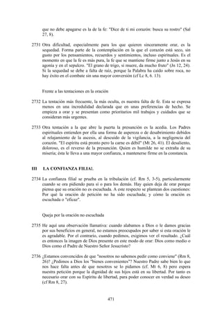 que no debe apagarse es la de la fe: "Dice de ti mi corazón: busca su rostro" (Sal
      27, 8).

2731 Otra dificultad, especialmente para los que quieren sinceramente orar, es la
     sequedad. Forma parte de la contemplación en la que el corazón está seco, sin
     gusto por los pensamientos, recuerdos y sentimientos, incluso espirituales. Es el
     momento en que la fe es más pura, la fe que se mantiene firme junto a Jesús en su
     agonía y en el sepulcro. "El grano de trigo, si muere, da mucho fruto" (Jn 12, 24).
     Si la sequedad se debe a falta de raíz, porque la Palabra ha caído sobre roca, no
     hay éxito en el combate sin una mayor conversión (cf Lc 8, 6. 13).


      Frente a las tentaciones en la oración

2732 La tentación más frecuente, la más oculta, es nuestra falta de fe. Esta se expresa
     menos en una incredulidad declarada que en unas preferencias de hecho. Se
     empieza a orar y se presentan como prioritarios mil trabajos y cuidados que se
     consideran más urgentes.

2733 Otra tentación a la que abre la puerta la presunción es la acedia. Los Padres
     espirituales entienden por ella una forma de aspereza o de desabrimiento debidos
     al relajamiento de la ascesis, al descuido de la vigilancia, a la negligencia del
     corazón. "El espíritu está pronto pero la carne es débil" (Mt 26, 41). El desaliento,
     doloroso, es el reverso de la presunción. Quien es humilde no se extraña de su
     miseria; ésta le lleva a una mayor confianza, a mantenerse firme en la constancia.


III   LA CONFIANZA FILIAL

2734 La confianza filial se prueba en la tribulación (cf. Rm 5, 3-5), particularmente
     cuando se ora pidiendo para sí o para los demás. Hay quien deja de orar porque
     piensa que su oración no es escuchada. A este respecto se plantean dos cuestiones:
     Por qué la oración de petición no ha sido escuchada; y cómo la oración es
     escuchada o "eficaz".


      Queja por la oración no escuchada

2735 He aquí una observación llamativa: cuando alabamos a Dios o le damos gracias
     por sus beneficios en general, no estamos preocupados por saber si esta oración le
     es agradable. Por el contrario, cuando pedimos, exigimos ver el resultado. ¿Cuál
     es entonces la imagen de Dios presente en este modo de orar: Dios como medio o
     Dios como el Padre de Nuestro Señor Jesucristo?

2736 ¿Estamos convencidos de que "nosotros no sabemos pedir como conviene" (Rm 8,
     26)? ¿Pedimos a Dios los "bienes convenientes"? Nuestro Padre sabe bien lo que
     nos hace falta antes de que nosotros se lo pidamos (cf. Mt 6, 8) pero espera
     nuestra petición porque la dignidad de sus hijos está en su libertad. Por tanto es
     necesario orar con su Espíritu de libertad, para poder conocer en verdad su deseo
     (cf Rm 8, 27).


                                           471
 