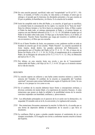 2748 En esta oración pascual, sacrificial, todo está "recapitulado" en El (cf Ef 1, 10):
     Dios y el mundo, el Verbo y la carne, la vida eterna y el tiempo, el amor que se
     entrega y el pecado que lo traiciona, los discípulos presentes y los que creerán en
     El por su palabra, la humillación y la Gloria. Es la oración de la unidad.

2749 Jesús ha cumplido toda la obra del Padre, y su oración, al igual que su sacrificio,
     se extiende hasta la consumación de los siglos. La oración de la "hora de Jesús"
     llena los últimos tiempos y los lleva hacia su consumación. Jesús, el Hijo a quien
     el Padre ha dado todo, se entrega enteramente al Padre y, al mismo tiempo, se
     expresa con una libertad soberana (cf Jn 17, 11. 13. 19. 24) debido al poder que el
     Padre le ha dado sobre toda carne. El Hijo que se ha hecho Siervo, es el Señor, el
     Pantocrator. Nuestro Sumo Sacerdote que ruega por nosotros es también el que
     ora en nosotros y el Dios que nos escucha.

2750 Si en el Santo Nombre de Jesús, nos ponemos a orar, podemos recibir en toda su
     hondura la oración que él nos enseña: "Padre Nuestro". La oración sacerdotal de
     Jesús inspira, desde dentro, las grandes peticiones del Padrenuestro: la
     preocupación por el Nombre del Padre (cf Jn 17, 6. 11. 12. 26), el deseo de su
     Reino (la Gloria; cf Jn 17, 1. 5. 10. 24. 23-26), el cumplimiento de la voluntad del
     Padre, de su Designio de salvación (cf Jn 17, 2. 4 .6. 9. 11. 12. 24) y la liberación
     del mal (cf Jn 17, 15).

2751 Por último, en esta oración Jesús nos revela y nos da el "conocimiento"
     indisociable del Padre y del Hijo (cf Jn 17, 3. 6-10. 25) que es el misterio mismo
     de la vida de oración.


RESUMEN

2752 La oración supone un esfuerzo y una lucha contra nosotros mismos y contra las
     astucias del Tentador. El combate de la oración es inseparable del "combate
     espiritual" necesario para actuar habitualmente según el Espíritu de Cristo: Se ora
     como se vive porque se vive como se ora.

2753 En el combate de la oración debemos hacer frente a concepciones erróneas, a
     diversas corrientes de menta lidad, a la experiencia de nuestros fracasos. A estas
     tentaciones que ponen en duda la utilidad o la posibilidad misma de la oración
     conviene responder con humildad, confianza y perseverancia.

2754 Las dificultades principales en el ejercicio de la or ación son la distracción y la
    sequedad. El remedio está en la fe, la conversión y la vigilancia del corazón.

2755 Dos tentaciones frecuentes amenazan la oración: la falta de fe y la acedia que es
    una forma de depresión debida al relajamiento de la ascesis y que lleva al
    desaliento.

2756 La confianza filial se pone a prueba cuando tenemos el sentimiento de no ser
     siempre escuchados. El Evangelio nos invita a conformar nuestra oración al deseo
     del Espíritu.



                                           474
 