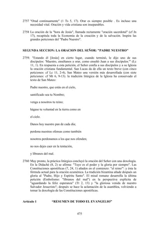 2757 "Orad continuamente" (1 Ts 5, 17). Orar es siempre posible . Es incluso una
     necesidad vital. Oración y vida cristiana son inseparables.

2758 La oración de la "hora de Jesús", llamada rectamente "oración sacerdotal" (cf Jn
     17), recapitula toda la Economía de la creación y de la salvación. Inspira las
     grandes peticiones del "Padre Nuestro".


SEGUNDA SECCION: LA ORACION DEL SEÑOR: "PADRE NUESTRO"

2759. "Estando él [Jesús] en cierto lugar, cuando terminó, le dijo uno de sus
     discípulos: 'Maestro, enséñanos a orar, como enseñó Juan a sus discípulos.'" (Lc
     11, 1). En respuesta a esta petición, el Señor confía a sus discípulos y a su Iglesia
     la oración cristiana fundamental. San Lucas da de ella un texto breve (con cinco
     peticiones: cf Lc 11, 2-4), San Mateo una versión más desarrollada (con siete
     peticiones: cf Mt 6, 9-13). la tradición litúrgica de la Iglesia ha conservado el
     texto de San Mateo:

     Padre nuestro, que estás en el cielo,

     santificado sea tu Nombre;

     venga a nosotros tu reino;

     hágase tu voluntad en la tierra como en

     el cielo.

     Danos hoy nuestro pan de cada día;

     perdona nuestras ofensas como también

     nosotros perdonamos a los que nos ofenden;

     no nos dejes caer en la tentación,

     y líbranos del mal.

2760 Muy pronto, la práctica litúrgica concluyó la oración del Señor con una doxología.
     En la Didaché (8, 2) se afirma: "Tuyo es el poder y la gloria por siempre". Las
     Constituciones apostólicas (7, 24, 1) añaden en el comienzo: "el reino"': y ésta la
     fórmula actual para la oración ecuménica. La tradición bizantina añade después un
     gloria al "Padre, Hijo y Espíritu Santo". El misal romano desarrolla la última
     petición (Embolismo: "líbranos del mal") en la perspectiva explícita de
     "aguardando la feliz esperanza" (Tt 2, 13) y "la gloriosa venida de nuestro
     Salvador Jesucristo"; después se hace la aclamación de la asamblea, volviendo a
     tomar la doxología de las Constituciones apostólicas.


Artículo 1             “RESUMEN DE TODO EL EVANGELIO”


                                             475
 