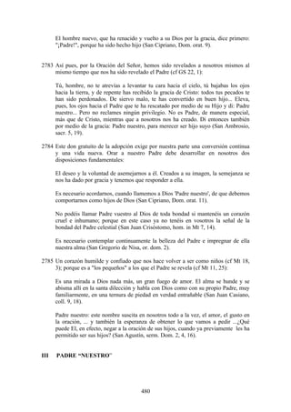 El hombre nuevo, que ha renacido y vuelto a su Dios por la gracia, dice primero:
      "¡Padre!", porque ha sido hecho hijo (San Cipriano, Dom. orat. 9).


2783 Así pues, por la Oración del Señor, hemos sido revelados a nosotros mismos al
     mismo tiempo que nos ha sido revelado el Padre (cf GS 22, 1):

      Tú, hombre, no te atrevías a levantar tu cara hacia el cielo, tú bajabas los ojos
      hacia la tierra, y de repente has recibido la gracia de Cristo: todos tus pecados te
      han sido perdonados. De siervo malo, te has convertido en buen hijo... Eleva,
      pues, los ojos hacia el Padre que te ha rescatado por medio de su Hijo y di: Padre
      nuestro... Pero no reclames ningún privilegio. No es Padre, de manera especial,
      más que de Cristo, mientras que a nosotros nos ha creado. Di entonces también
      por medio de la gracia: Padre nuestro, para merecer ser hijo suyo (San Ambrosio,
      sacr. 5, 19).

2784 Este don gratuito de la adopción exige por nuestra parte una conversión continua
     y una vida nueva. Orar a nuestro Padre debe desarrollar en nosotros dos
     disposiciones fundamentales:

      El deseo y la voluntad de asemejarnos a él. Creados a su imagen, la semejanza se
      nos ha dado por gracia y tenemos que responder a ella.

      Es necesario acordarnos, cuando llamemos a Dios 'Padre nuestro', de que debemos
      comportarnos como hijos de Dios (San Cipriano, Dom. orat. 11).

      No podéis llamar Padre vuestro al Dios de toda bondad si mantenéis un corazón
      cruel e inhumano; porque en este caso ya no tenéis en vosotros la señal de la
      bondad del Padre celestial (San Juan Crisóstomo, hom. in Mt 7, 14).

      Es necesario contemplar continuamente la belleza del Padre e impregnar de ella
      nuestra alma (San Gregorio de Nisa, or. dom. 2).

2785 Un corazón humilde y confiado que nos hace volver a ser como niños (cf Mt 18,
     3); porque es a "los pequeños" a los que el Padre se revela (cf Mt 11, 25):

      Es una mirada a Dios nada más, un gran fuego de amor. El alma se hunde y se
      abisma allí en la santa dilección y habla con Dios como con su propio Padre, muy
      familiarmente, en una ternura de piedad en verdad entrañable (San Juan Casiano,
      coll. 9, 18).

      Padre nuestro: este nombre suscita en nosotros todo a la vez, el amor, el gusto en
      la oración, ... y también la esperanza de obtener lo que vamos a pedir ...¿Qué
      puede El, en efecto, negar a la oración de sus hijos, cuando ya previamente les ha
      permitido ser sus hijos? (San Agustín, serm. Dom. 2, 4, 16).


III   PADRE “NUESTRO”




                                           480
 