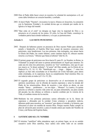 2800 Orar al Padre debe hacer crecer en nosotros la voluntad de asemejarnos a él, así
     como debe fortalecer un corazón humilde y confiado.

2801 Al decir Padre "Nuestro", invocamos la nueva Alianza en Jesucristo, la comunión
     con la Santísima Trinidad y la caridad divina que se extiende por medio de la
     Iglesia a lo largo del mundo.

2802 "Que estás en el cielo" no designa un lugar sino la majestad de Dios y su
     presencia en el corazón de los justos. El cielo, la Casa del Padre, constituye la
     verdadera patria hacia donde tendemos y a la que ya pertenecemos.

Artículo 3:         LAS SIETE PETICIONES


2803. Después de habernos puesto en presencia de Dios nuestro Padre para adorarle,
     amarle y bendecirle, el Espíritu filial hace surgir de nuestros corazones siete
     peticiones, siete bendiciones. Las tres primeras, más teologales, nos atraen hacia
     la Gloria del Padre; las cuatro últimas, como caminos hacia El, ofrecen nuestra
     miseria a su Gracia. "Abismo que llama al abismo" (Sal 42, 8).

2804. El primer grupo de peticiones nos lleva hacia El, para El: ¡tu Nombre, tu Reino, tu
      Voluntad! Lo propio del amor es pensar primeramente en Aquél que amamos. En
      cada una de estas tres peticiones, nosotros no "nos" nombramos, sino que lo que
      nos mueve es "el deseo ardiente", "el ansia" del Hijo amado, por la Gloria de su
      Padre,(cf Lc 22, 14; 12, 50): "Santificado sea ... venga ... hágase ...": estas tres
      súplicas ya han sido escuchadas en el Sacrificio de Cristo Salvador, pero ahora
      están orientadas, en la esperanza, hacia su cumplimiento final mientras Dios no
      sea todavía todo en todos (cf 1 Co 15, 28).

2805 El segundo grupo de peticiones se desenvuelve en el movimiento de ciertas
     epíclesis eucarísticas: son la ofrenda de nuestra esperanza y atrae la mirada del
     Padre de las misericordias. Brota de nosotros y nos afecta ya ahora, en este
     mundo: "danos ... perdónanos ... no nos dejes ... líbranos". La cuarta y la quinta
     petición se refieren a nuestra vida como tal, sea para alimentarla, sea para curarla
     del pecado; las dos últimas se refieren a nuestro combate por la victoria de la
     Vida, el combate mismo de la oración.

2806 Mediante las tres primeras peticiones somos afirmados en la fe, llenos de
     esperanza y abrasados por la caridad. Como criaturas y pecadores todavía,
     debemos pedir para nosotros, un "nosotros" que abarca el mundo y la historia, que
     ofrecemos al amor sin medida de nuestro Dios. Porque nuestro Padre cumple su
     plan de salvación para nosotros y para el mundo entero por medio del Nombre de
     Cristo y del Reino del Espíritu Santo.


I     SANTIFICADO SEA TU NOMBRE

2807 El término "santificar" debe entenderse aquí, en primer lugar, no en su sentido
     causativo (solo Dios santifica, hace santo) sino sobre todo en un sentido


                                           483
 
