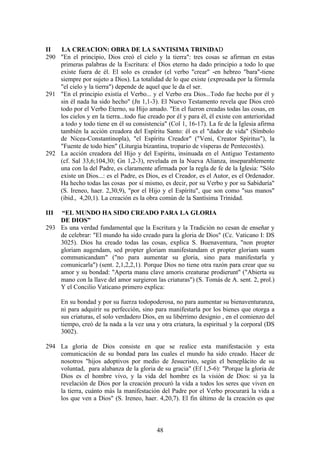 II  LA CREACION: OBRA DE LA SANTISIMA TRINIDAD
290 "En el principio, Dios creó el cielo y la tierra": tres cosas se afirman en estas
    primeras palabras de la Escritura: el Dios eterno ha dado principio a todo lo que
    existe fuera de él. El solo es creador (el verbo "crear" -en hebreo "bara"-tiene
    siempre por sujeto a Dios). La totalidad de lo que existe (expresada por la fórmula
    "el cielo y la tierra") depende de aquel que le da el ser.
291 "En el principio existía el Verbo... y el Verbo era Dios...Todo fue hecho por él y
    sin él nada ha sido hecho" (Jn 1,1-3). El Nuevo Testamento revela que Dios creó
    todo por el Verbo Eterno, su Hijo amado. "En el fueron creadas todas las cosas, en
    los cielos y en la tierra...todo fue creado por él y para él, él existe con anterioridad
    a todo y todo tiene en él su consistencia" (Col 1, 16-17). La fe de la Iglesia afirma
    también la acción creadora del Espíritu Santo: él es el "dador de vida" (Símbolo
    de Nicea-Constantinopla), "el Espíritu Creador" ("Veni, Creator Spiritus"), la
    "Fuente de todo bien" (Liturgia bizantina, tropario de vísperas de Pentecostés).
292 La acción creadora del Hijo y del Espíritu, insinuada en el Antiguo Testamento
    (cf. Sal 33,6;104,30; Gn 1,2-3), revelada en la Nueva Alianza, inseparablemente
    una con la del Padre, es claramente afirmada por la regla de fe de la Iglesia: "Sólo
    existe un Dios...: es el Padre, es Dios, es el Creador, es el Autor, es el Ordenador.
    Ha hecho todas las cosas por sí mismo, es decir, por su Verbo y por su Sabiduría"
    (S. Ireneo, haer. 2,30,9), "por el Hijo y el Espíritu", que son como "sus manos"
    (ibid., 4,20,1). La creación es la obra común de la Santísima Trinidad.

III “EL MUNDO HA SIDO CREADO PARA LA GLORIA
    DE DIOS”
293 Es una verdad fundamental que la Escritura y la Tradición no cesan de enseñar y
    de celebrar: "El mundo ha sido creado para la gloria de Dios" (Cc. Vaticano I: DS
    3025). Dios ha creado todas las cosas, explica S. Buenaventura, "non propter
    gloriam augendam, sed propter gloriam manifestandam et propter gloriam suam
    communicandam" ("no para aumentar su gloria, sino para manifestarla y
    comunicarla") (sent. 2,1,2,2,1). Porque Dios no tiene otra razón para crear que su
    amor y su bondad: "Aperta manu clave amoris creaturae prodierunt" ("Abierta su
    mano con la llave del amor surgieron las criaturas") (S. Tomás de A. sent. 2, prol.)
    Y el Concilio Vaticano primero explica:

      En su bondad y por su fuerza todopoderosa, no para aumentar su bienaventuranza,
      ni para adquirir su perfección, sino para manifestarla por los bienes que otorga a
      sus criaturas, el solo verdadero Dios, en su libérrimo designio , en el comienzo del
      tiempo, creó de la nada a la vez una y otra criatura, la espiritual y la corporal (DS
      3002).

294 La gloria de Dios consiste en que se realice esta manifestación y esta
    comunicación de su bondad para las cuales el mundo ha sido creado. Hacer de
    nosotros "hijos adoptivos por medio de Jesucristo, según el beneplácito de su
    voluntad, para alabanza de la gloria de su gracia" (Ef 1,5-6): "Porque la gloria de
    Dios es el hombre vivo, y la vida del hombre es la visión de Dios: si ya la
    revelación de Dios por la creación procuró la vida a todos los seres que viven en
    la tierra, cuánto más la manifestación del Padre por el Verbo procurará la vida a
    los que ven a Dios" (S. Ireneo, haer. 4,20,7). El fin último de la creación es que



                                            48
 