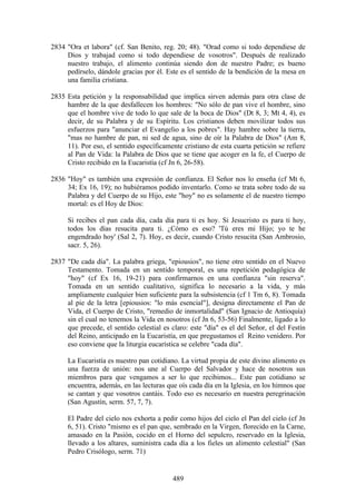 2834 "Ora et labora" (cf. San Benito, reg. 20; 48). "Orad como si todo dependiese de
     Dios y trabajad como si todo dependiese de vosotros". Después de realizado
     nuestro trabajo, el alimento continúa siendo don de nuestro Padre; es bueno
     pedírselo, dándole gracias por él. Este es el sentido de la bendición de la mesa en
     una familia cristiana.

2835 Esta petición y la responsabilidad que implica sirven además para otra clase de
     hambre de la que desfallecen los hombres: "No sólo de pan vive el hombre, sino
     que el hombre vive de todo lo que sale de la boca de Dios" (Dt 8, 3; Mt 4, 4), es
     decir, de su Palabra y de su Espíritu. Los cristianos deben movilizar todos sus
     esfuerzos para "anunciar el Evangelio a los pobres". Hay hambre sobre la tierra,
     "mas no hambre de pan, ni sed de agua, sino de oír la Palabra de Dios" (Am 8,
     11). Por eso, el sentido específicamente cristiano de esta cuarta petición se refiere
     al Pan de Vida: la Palabra de Dios que se tiene que acoger en la fe, el Cuerpo de
     Cristo recibido en la Eucaristía (cf Jn 6, 26-58).

2836 "Hoy" es también una expresión de confianza. El Señor nos lo enseña (cf Mt 6,
     34; Ex 16, 19); no hubiéramos podido inventarlo. Como se trata sobre todo de su
     Palabra y del Cuerpo de su Hijo, este "hoy" no es solamente el de nuestro tiempo
     mortal: es el Hoy de Dios:

     Si recibes el pan cada día, cada día para ti es hoy. Si Jesucristo es para ti hoy,
     todos los días resucita para ti. ¿Cómo es eso? 'Tú eres mi Hijo; yo te he
     engendrado hoy' (Sal 2, 7). Hoy, es decir, cuando Cristo resucita (San Ambrosio,
     sacr. 5, 26).

2837 "De cada día". La palabra griega, "epiousios", no tiene otro sentido en el Nuevo
     Testamento. Tomada en un sentido temporal, es una repetición pedagógica de
     "hoy" (cf Ex 16, 19-21) para confirmarnos en una confianza "sin reserva".
     Tomada en un sentido cualitativo, significa lo necesario a la vida, y más
     ampliamente cualquier bien suficiente para la subsistencia (cf 1 Tm 6, 8). Tomada
     al pie de la letra [epiousios: "lo más esencial"], designa directamente el Pan de
     Vida, el Cuerpo de Cristo, "remedio de inmortalidad" (San Ignacio de Antioquía)
     sin el cual no tenemos la Vida en nosotros (cf Jn 6, 53-56) Finalmente, ligado a lo
     que precede, el sentido celestial es claro: este "día" es el del Señor, el del Festín
     del Reino, anticipado en la Eucaristía, en que pregustamos el Reino venidero. Por
     eso conviene que la liturgia eucarística se celebre "cada día".

     La Eucaristía es nuestro pan cotidiano. La virtud propia de este divino alimento es
     una fuerza de unión: nos une al Cuerpo del Salvador y hace de nosotros sus
     miembros para que vengamos a ser lo que recibimos... Este pan cotidiano se
     encuentra, además, en las lecturas que oís cada día en la Iglesia, en los himnos que
     se cantan y que vosotros cantáis. Todo eso es necesario en nuestra peregrinación
     (San Agustín, serm. 57, 7, 7).

     El Padre del cielo nos exhorta a pedir como hijos del cielo el Pan del cielo (cf Jn
     6, 51). Cristo "mismo es el pan que, sembrado en la Virgen, florecido en la Carne,
     amasado en la Pasión, cocido en el Horno del sepulcro, reservado en la Iglesia,
     llevado a los altares, suministra cada día a los fieles un alimento celestial" (San
     Pedro Crisólogo, serm. 71)


                                           489
 