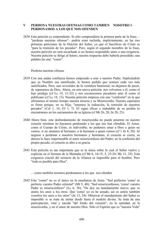 V    PERDONA NUESTRAS OFENSAS COMO TAMBIEN                         NOSOTRO S
     PERDONAMOS A LOS QUE NOS OFENDEN

2838 Esta petición es sorprendente. Si sólo comprendiera la primera parte de la frase, –
     "perdona nuestras ofensas"– podría estar incluida, implícitamente, en las tres
     primeras peticiones de la Oración del Señor, ya que el Sacrificio de Cristo es
     "para la remisión de los pecados". Pero, según el segundo miembro de la frase,
     nuestra petición no será escuchada si no hemos respondido antes a una exigencia.
     Nuestra petición se dirige al futuro, nuestra respuesta debe haberla precedido; una
     palabra las une: "como".


     Perdona nuestras ofensas

2839 Con una audaz confianza hemos empezado a orar a nuestro Padre. Suplicándole
     que su Nombre sea santificado, le hemos pedido que seamos cada vez más
     santificados. Pero, aun revestidos de la vestidura bautismal, no dejamos de pecar,
     de separarnos de Dios. Ahora, en esta nueva petición, nos volvemos a él, como el
     hijo pródigo (cf Lc 15, 11-32) y nos reconocemos pecadores ante él como el
     publicano (cf Lc 18, 13). Nuestra petición empieza con una "confesión" en la que
     afirmamos al mismo tiempo nuestra miseria y su Misericordia. Nuestra esperanza
     es firme porque, en su Hijo, "tenemos la redención, la remisión de nuestros
     pecados" (Col 1, 14; Ef 1, 7). El signo eficaz e indudable de su perdón lo
     encontramos en los sacramentos de su Iglesia (cf Mt 26, 28; Jn 20, 23).

2840 Ahora bien, este desbordamiento de misericordia no puede penetrar en nuestro
     corazón mientras no hayamos perdonado a los que nos han ofendido. El Amor,
     como el Cuerpo de Cristo, es indivisible; no podemos amar a Dios a quien no
     vemos, si no amamos al hermano, a la hermana a quien vemos (cf 1 Jn 4, 20). Al
     negarse a perdonar a nuestros hermanos y hermanas, el corazón se cierra, su
     dureza lo hace impermeable al amor misericordioso del Padre; en la confesión del
     propio pecado, el corazón se abre a su gracia.

2841 Esta petición es tan importante que es la única sobre la cual el Señor vuelve y
     explicita en el Sermón de la Montaña (cf Mt 6, 14-15; 5, 23-24; Mc 11, 25). Esta
     exigencia crucial del misterio de la Alianza es imposible para el hombre. Pero
     "todo es posible para Dios".


     ... como también nosotros perdonamos a los que nos ofenden

2842 Este "como" no es el único en la enseñanza de Jesús: "Sed perfectos 'como' es
     perfecto vuestro Padre celestial" (Mt 5, 48); "Sed misericordiosos, 'como' vuestro
     Padre es misericordioso" (Lc 6, 36); "Os doy un mandamiento nuevo: que os
     améis los unos a los otros. Que 'como' yo os he amado, así os améis también
     vosotros los unos a los otros" (Jn 13, 34). Observar el mandamiento del Señor es
     imposible si se trata de imitar desde fuera el modelo divino. Se trata de una
     participación, vital y nacida "del fondo del corazón", en la santidad, en la
     misericordia, y en el amor de nuestro Dios. Sólo el Espíritu que es "nuestra Vida"


                                          490
 