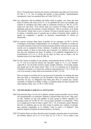 (Ga 5, 25) puede hacer nuestros los mismos sentimientos que hubo en Cristo Jesús
      (cf Flp 2, 1. 5). Así, la unidad del perdón se hace posible, "perdonándonos
      mutuamente 'como' nos perdonó Dios en Cristo" (Ef 4, 32).

2843 Así, adquieren vida las palabras del Señor sobre el perdón, este Amor que ama
     hasta el extremo del amor (cf Jn 13, 1). La parábola del siervo sin entrañas, que
     culmina la enseñanza del Señor sobre la comunión eclesial (cf. Mt 18, 23-35),
     acaba con esta frase: "Esto mismo hará con vosotros mi Padre celestial si no
     perdonáis cada uno de corazón a vuestro hermano". Allí es, en efecto, en el fondo
     "del corazón" donde todo se ata y se desata. No está en nuestra mano no sentir ya
     la ofensa y olvidarla; pero el corazón que se ofrece al Espíritu Santo cambia la
     herida en compasión y purifica la memoria transformando la ofensa en
     intercesión.

2844 La oración cristiana llega hasta el perdón de los enemigos (cf Mt 5, 43-44).
     Transfigura al discípulo configurándolo con su Maestro. El perdón es cumbre de
     la oración cristiana; el don de la oración no puede recibirse más que en un corazón
     acorde con la compasión divina. Además, el perdón da testimonio de que, en
     nuestro mundo, el amor es más fuerte que el pecado. Los mártires de ayer y de
     hoy dan este testimonio de Jesús. El perdón es la condición fundamental de la
     reconciliación (cf 2 Co 5, 18-21) de los hijos de Dios con su Padre y de los
     hombres entre sí (cf Juan Pablo II, DM 14).

2845 No hay límite ni medida en este perdón, esencialmente divino (cf Mt 18, 21-22;
     Lc 17, 3-4). Si se trata de ofensas (de "pecados" según Lc 11, 4, o de "deudas"
     según Mt 6, 12), de hecho nosotros somos siempre deudores: "Con nadie tengáis
     otra deuda que la del mutuo amor" (Rm 13, 8). La comunión de la Santísima
     Trinidad es la fuente y el criterio de verdad en toda relación (cf 1 Jn 3, 19-24). Se
     vive en la oración y sobre todo en la Eucaristía (cf Mt 5, 23-24):

      Dios no acepta el sacrificio de los que provocan la desunión, los despide del altar
      para que antes se reconcilien con sus hermanos: Dios quiere ser pacificado con
      oraciones de paz. La obligación más bella para Dios es nuestra paz, nuestra
      concordia, la unidad en el Padre, el Hijo y el Espíritu Santo de todo el pueblo fiel
      (San Cipriano, Dom. orat. 23: PL 4, 535C-536A).


VI    NO NOS DEJES CAER EN LA TENTACION

2846 Esta petición llega a la raíz de la anterior, porque nuestros pecados son los frutos
     del consentimiento a la tentación. Pedimos a nuestro Padre que no nos "deje caer"
     en ella. Traducir en una sola palabra el texto griego es difícil: significa "no
     permitas entrar en" (cf Mt 26, 41), "no nos dejes sucumbir a la tentación". "Dios
     ni es tentado por el mal ni tienta a nadie" (St 1, 13), al contrario, quiere librarnos
     del mal. Le pedimos que no nos deje tomar el camino que conduce al pecado,
     pues estamos empeñados en el combate "entre la carne y el Espíritu". Esta
     petición implora el Espíritu de discernimiento y de fuerza.

2847 El Espíritu Santo nos hace discernir entre la prueba, necesaria para el crecimiento
     del hombre interior (cf Lc 8, 13-15; Hch 14, 22; 2 Tm 3, 12) en orden a una


                                           491
 