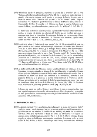 2852 "Homicida desde el principio, mentiroso y padre de la mentira" (Jn 8, 44),
     "Satanás, el seductor del mundo entero" (Ap 12, 9), es aquél por medio del cual el
     pecado y la muerte entraron en el mundo y, por cuya definitiva derrota, toda la
     creación entera será "liberada del pecado y de la muerte" (MR, Plegaria
     Eucarística IV). "Sabemos que todo el que ha nacido de Dios no peca, sino que el
     Engendrado de Dios le guarda y el Maligno no llega a tocarle. Sabemos que
     somos de Dios y que el mundo entero yace en poder del Maligno" (1 Jn 5, 18-19):

      El Señor que ha borrado vuestro pecado y perdonado vuestras faltas también os
      protege y os gua rda contra las astucias del Diablo que os combate para que el
      enemigo, que tiene la costumbre de engendrar la falta, no os sorprenda. Quien
      confía en Dios, no tema al Demonio. "Si Dios está con nosotros, ¿quién estará
      contra nosotros?" (Rm 8, 31) (S. Ambrosio, sacr. 5, 30).

2853 La victoria sobre el "príncipe de este mundo" (Jn 14, 30) se adquirió de una vez
     por todas en la Hora en que Jesús se entregó libremente a la muerte para darnos su
     Vida. Es el juicio de este mundo, y el príncipe de este mundo está "echado abajo"
     (Jn 12, 31; Ap 12, 11). "El se lanza en persecución de la Mujer" (cf Ap 12, 13-16),
     pero no consigue alcanzarla: la nueva Eva, "llena de gracia" del Espíritu Santo es
     preservada del pecado y de la corrupción de la muerte (Concepción inmaculada y
     Asunción de la santísima Madre de Dios, María, siempre virgen). "Entonces
     despechado contra la Mujer, se fue a hacer la guerra al resto de sus hijos" (Ap 12,
     17). Por eso, el Espíritu y la Iglesia oran: "Ven, Señor Jesús" (Ap 22, 17. 20) ya
     que su Venida nos librará del Maligno.

2854 Al pedir ser liberados del Maligno, oramos igualmente para ser liberados de todos
     los males, presentes, pasados y futuros de los que él es autor o instigador. En esta
     última petición, la Iglesia presenta al Padre todas las desdichas del mundo. Con la
     liberación de todos los males que abruman a la humanidad, implora el don
     precioso de la paz y la gracia de la espera perseverante en el retorno de Cristo.
     Orando así, anticipa en la humildad de la fe la recapitulación de todos y de todo
     en Aquél que "tiene las llaves de la Muerte y del Hades" (Ap 1,18), "el Dueño de
     todo, Aquél que es, que era y que ha de venir" (Ap 1,8; cf Ap 1, 4):

      Líbranos de todos los males, Señor, y concédenos la paz en nuestros días, para
      que, ayudados por tu misericordia, vivamos siempre libres de pecado y protegidos
      de toda perturbación, mientras esperamos la gloriosa venida de nuestro Salvador
      Jesucristo (MR, Embolismo).


LA DOXOLOGIA FINAL

2855 La doxología final "Tuyo es el reino, tuyo el poder y la gloria por siempre Señor"
     vuelve a tomar, implícitamente, las tres primeras peticiones del Padrenuestro: la
     glorificación de su nombre, la venida de su Reino y el poder de su voluntad
     salvífica. Pero esta repetición se hace en forma de adoración y de acción de
     gracias, como en la Liturgia celestial (cf Ap 1, 6; 4, 11; 5, 13). El príncipe de este
     mundo se había atribuido con mentira estos tres títulos de realeza, poder y gloria
     (cf Lc 4, 5-6). Cristo, el Señor, los restituye a su Padre y nuestro Padre, hasta que



                                           493
 