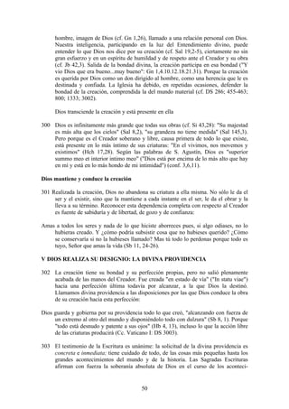 hombre, imagen de Dios (cf. Gn 1,26), llamado a una relación personal con Dios.
     Nuestra inteligencia, participando en la luz del Entendimiento divino, puede
     entender lo que Dios nos dice por su creación (cf. Sal 19,2-5), ciertamente no sin
     gran esfuerzo y en un espíritu de humildad y de respeto ante el Creador y su obra
     (cf. Jb 42,3). Salida de la bondad divina, la creación participa en esa bondad ("Y
     vio Dios que era bueno...muy bueno": Gn 1,4.10.12.18.21.31). Porque la creación
     es querida por Dios como un don dirigido al hombre, como una herencia que le es
     destinada y confiada. La Iglesia ha debido, en repetidas ocasiones, defender la
     bondad de la creación, comprendida la del mundo material (cf. DS 286; 455-463;
     800; 1333; 3002).

     Dios transciende la creación y está presente en ella

300 Dios es infinitamente más grande que todas sus obras (cf. Si 43,28): "Su majestad
    es más alta que los cielos" (Sal 8,2), "su grandeza no tiene medida" (Sal 145,3).
    Pero porque es el Creador soberano y libre, causa primera de todo lo que existe,
    está presente en lo más íntimo de sus criaturas: "En el vivimos, nos movemos y
    existimos" (Hch 17,28). Según las palabras de S. Agustín, Dios es "superior
    summo meo et interior intimo meo" ("Dios está por encima de lo más alto que hay
    en mí y está en lo más hondo de mi intimidad") (conf. 3,6,11).

Dios mantiene y conduce la creación

301 Realizada la creación, Dios no abandona su criatura a ella misma. No sólo le da el
     ser y el existir, sino que la mantiene a cada instante en el ser, le da el obrar y la
     lleva a su término. Reconocer esta dependencia completa con respecto al Creador
     es fuente de sabiduría y de libertad, de gozo y de confianza:

Amas a todos los seres y nada de lo que hiciste aborreces pues, si algo odiases, no lo
    hubieras creado. Y ¿cómo podría subsistir cosa que no hubieses querido? ¿Cómo
    se conservaría si no la hubieses llamado? Mas tú todo lo perdonas porque todo es
    tuyo, Señor que amas la vida (Sb 11, 24-26).

V DIOS REALIZA SU DESIGNIO: LA DIVINA PROVIDENCIA

302 La creación tiene su bondad y su perfección propias, pero no salió plenamente
    acabada de las manos del Creador. Fue creada "en estado de vía" ("In statu viae")
    hacia una perfección última todavía por alcanzar, a la que Dios la destinó.
    Llamamos divina providencia a las disposiciones por las que Dios conduce la obra
    de su creación hacia esta perfección:

Dios guarda y gobierna por su providencia todo lo que creó, "alcanzando con fuerza de
     un extremo al otro del mundo y disponiéndolo todo con dulzura" (Sb 8, 1). Porque
     "todo está desnudo y patente a sus ojos" (Hb 4, 13), incluso lo que la acción libre
     de las criaturas producirá (Cc. Vaticano I: DS 3003).

303 El testimonio de la Escritura es unánime: la solicitud de la divina providencia es
    concreta e inmediata; tiene cuidado de todo, de las cosas más pequeñas hasta los
    grandes acontecimientos del mundo y de la historia. Las Sagradas Escrituras
    afirman con fuerza la soberanía absoluta de Dios en el curso de los aconteci-


                                           50
 