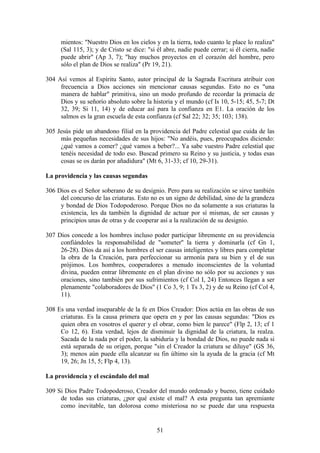 mientos: "Nuestro Dios en los cielos y en la tierra, todo cuanto le place lo realiza"
     (Sal 115, 3); y de Cristo se dice: "si él abre, nadie puede cerrar; si él cierra, nadie
     puede abrir" (Ap 3, 7); "hay muchos proyectos en el corazón del hombre, pero
     sólo el plan de Dios se realiza" (Pr 19, 21).

304 Así vemos al Espíritu Santo, autor principal de la Sagrada Escritura atribuir con
     frecuencia a Dios acciones sin mencionar causas segundas. Esto no es "una
     manera de hablar" primitiva, sino un modo profundo de recordar la primacía de
     Dios y su señorío absoluto sobre la historia y el mundo (cf Is 10, 5-15; 45, 5-7; Dt
     32, 39; Si 11, 14) y de educar así para la confianza en E1. La oración de los
     salmos es la gran escuela de esta confianza (cf Sal 22; 32; 35; 103; 138).

305 Jesús pide un abandono filial en la providencia del Padre celestial que cuida de las
     más pequeñas necesidades de sus hijos: "No andéis, pues, preocupados diciendo:
     ¿qué vamos a comer? ¿qué vamos a beber?... Ya sabe vuestro Padre celestial que
     tenéis necesidad de todo eso. Buscad primero su Reino y su justicia, y todas esas
     cosas se os darán por añadidura" (Mt 6, 31-33; cf 10, 29-31).

La providencia y las causas segundas

306 Dios es el Señor soberano de su designio. Pero para su realización se sirve también
     del concurso de las criaturas. Esto no es un signo de debilidad, sino de la grandeza
     y bondad de Dios Todopoderoso. Porque Dios no da solamente a sus criaturas la
     existencia, les da también la dignidad de actuar por sí mismas, de ser causas y
     principios unas de otras y de cooperar así a la realización de su designio.

307 Dios concede a los hombres incluso poder participar libremente en su providencia
     confiándoles la responsabilidad de "someter'' la tierra y dominarla (cf Gn 1,
     26-28). Dios da así a los hombres el ser causas inteligentes y libres para completar
     la obra de la Creación, para perfeccionar su armonía para su bien y el de sus
     prójimos. Los hombres, cooperadores a menudo inconscientes de la voluntad
     divina, pueden entrar libremente en el plan divino no sólo por su acciones y sus
     oraciones, sino también por sus sufrimientos (cf Col I, 24) Entonces llegan a ser
     plenamente "colaboradores de Dios" (1 Co 3, 9; 1 Ts 3, 2) y de su Reino (cf Col 4,
     11).

308 Es una verdad inseparable de la fe en Dios Creador: Dios actúa en las obras de sus
     criaturas. Es la causa primera que opera en y por las causas segundas: "Dios es
     quien obra en vosotros el querer y el obrar, como bien le parece" (Flp 2, 13; cf 1
     Co 12, 6). Esta verdad, lejos de disminuir la dignidad de la criatura, la realza.
     Sacada de la nada por el poder, la sabiduría y la bondad de Dios, no puede nada si
     está separada de su origen, porque "sin el Creador la criatura se diluye" (GS 36,
     3); menos aún puede ella alcanzar su fin último sin la ayuda de la gracia (cf Mt
     19, 26; Jn 15, 5; Flp 4, 13).

La providencia y el escándalo del mal

309 Si Dios Padre Todopoderoso, Creador del mundo ordenado y bueno, tiene cuidado
     de todas sus criaturas, ¿por qué existe el mal? A esta pregunta tan apremiante
     como inevitable, tan dolorosa como misteriosa no se puede dar una respuesta


                                            51
 