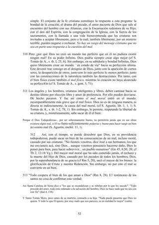 simple. El conjunto de la fe cristiana constituye la respuesta a esta pregunta: la
      bondad de la creación, el drama del pecado, el amor paciente de Dios que sale al
      encuentro del hombre con sus Alianzas, con la Encarnación redentora de su Hijo,
      con el don del Espíritu, con la congregación de la Iglesia, con la fuerza de los
      sacramentos, con la llamada a una vida bienaventurada que las criaturas son
      invitadas a aceptar libremente, pero a la cual, también libremente, por un misterio
      terrible, pueden negarse o rechazar. No hay un rasgo del mensaje cristiano que no
      sea en parte una respuesta a la cuestión del mal.

310 Pero ¿por qué Dios no creó un mundo tan perfecto que en él no pudiera existir
     ningún mal? En su poder Infinito, Dios podría siempre crear algo mejor (cf S.
     Tomás de A., s. th. I, 25, 6). Sin embargo, en su sabiduría y bondad Infinitas, Dios
     quiso libremente crear un mundo ``en estado de vía" hacia su perfección última.
     Este devenir trae consigo en el designio de Dios, junto con la aparición de ciertos
     seres, la desaparición de otros; junto con lo más perfecto lo menos perfecto; junto
     con las construcciones de la naturaleza también las destrucciones. Por tanto, con
     el bien físico existe también el mal físico, mientras la creación no haya alcanzado
     su perfecciGn (cf S. Tomás de A., s. gent. 3, 71).

311 Los ángeles y los hombres, criaturas inteligentes y libres, deben caminar hacia su
     destino último por elección libre y amor de preferencia. Por ello pueden desviarse.
     De hecho pecaron. Y fue así como el mal moral entró en el mundo,
     incomparablemente más grave que el mal físico. Dios no es de ninguna manera, ni
     directa ni indirectamente, la causa del mal moral, (cf S. Agustín, lib. 1, 1, 1; S.
     Tomás de A., s. th. 1-2, 79, 1). Sin embargo, lo permite, respetando la libertad de
     su criatura, y, misteriosamente, sabe sacar de él el bien:

Porque el Dios Todopoderoso... por ser soberanamente bueno, no permitiría jamás que en sus obras
      existiera algún mal, si El no fuera suficientemente poderoso y bueno para hacer surgir un bien
      del mismo mal (S. Agustín, enchir. 11, 3).

      312      Así, con el tiempo, se puede descubrir que Dios, en su providencia
      todopoderosa, puede sacar un bien de las consecuencias de un mal, incluso moral,
      causado por sus criaturas: "No fuisteis vosotros, dice José a sus hermanos, los que
      me enviasteis acá, sino Dios... aunque vosotros pensasteis hacerme daño, Dios lo
      pensó para bien, para hacer sobrevivir... un pueblo numeroso" (Gn 45, 8;50, 20; cf
      Tb 2, 12-18 Vg.). Del mayor mal moral que ha sido cometido jamás, el rechazo y
      la muerte del Hijo de Dios, causado por los pecados de todos los hombres, Dios,
      por la superabundancia de su gracia (cf Rm 5, 20), sacó el mayor de los bienes: la
      glorificación de Cristo y nuestra Redención. Sin embargo, no por esto el mal se
      convierte en un bien.

313 "Todo coopera al bien de los que aman a Dios" (Rm 8, 28). E1 testimonio de los
     santos no cesa de confirmar esta verdad:

Así Santa Catalina de Siena dice a "los que se escandalizan y se rebelan por lo que les sucede": "Todo
      procede del amor, todo está ordenado a la salvación del hombre, Dios no hace nada que no sea con
      este fin" (dial.4, 138).

Y Santo Tomás Moro, poco antes de su martirio, consuela a su hija: "Nada puede pasarme que Dios no
      quiera. Y todo lo que El quiere, por muy malo que nos parezca, es en realidad lo mejor" (carta).



                                                 52
 