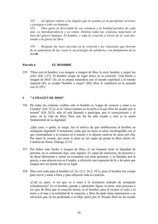 352      La Iglesia venera a los ángeles que la ayudan en su peregrinar terrestre
     y protegen a todo ser humano.
     353      Dios quiso la diversidad de sus criaturas y la bondad peculiar de cada
     una, su interdependencia y su orden. Destinó todas las criaturas materiales al
     bien del género humano. El hombre, y toda la creación a través de él, está des-
     tinado a la gloria de Dios.

     354      Respetar las leyes inscritas en la creación y las relaciones que derivan
     de la naturaleza de las cosas es un principio de sabiduría y un fundamento de la
     moral.


Párrafo 6             EL HOMBRE

355 "Dios creó al hombre a su imagen, a imagen de Dios lo creó, hombre y mujer los
    creó" (Gn 1,27). El hombre ocupa un lugar único en la creación: "está hecho a
    imagen de Dios" (I); en su propia naturaleza une el mundo espiritual y el mundo
    material (II); es creado "hombre y mujer" (III); Dios lo estableció en la amistad
    con él. (IV).


I    "A IMAGEN DE DIOS"

356 De todas las criaturas visibles sólo el hombre es "capaz de conocer y amar a su
    Creador" (GS 12,3); es la "única criatura en la tierra a la que Dios ha amado por sí
    misma" (GS 24,3); sólo él está llamado a participar, por el conocimiento y el
    amor, en la vida de Dios. Para este fin ha sido creado y ésta es la razón
    fundamental de su dignidad:

     ¿Qué cosa, o quién, te ruego, fue el motivo de que establecieras al hombre en
     semejante dignidad? Ciertamente, nada que no fuera el amor inextinguible con el
     que contemplaste a tu criatura en ti mismo y te dejaste cautivar de amor por ella.
     Por amor lo creaste, por amor le diste un ser capaz de gustar tu Bien eterno (S.
     Catalina de Siena, Diálogo 4,13).

357 Por haber sido hecho a imagen de Dios, el ser humano tiene la dignidad de
    persona; no es solamente algo, sino alguien. Es capaz de conocerse, de poseerse y
    de darse libremente y entrar en comunión con otras personas; y es llamado, por la
    gracia, a una alianza con su Creador, a ofrecerle una respuesta de fe y de amor que
    ningún otro ser puede dar en su lugar.

358 Dios creó todo para el hombre (cf. Gs 12,1; 24,3; 39,1), pero el hombre fue creado
    para servir y amar a Dios y para ofrecerle toda la creación:

     ¿Cuál es, pues, el ser que va a venir a la existencia rodeado de semejante
     consideración? Es el hombre, grande y admirable figura viviente, más precioso a
     los ojos de Dios que la creación entera; es el hombre, para él existen el cielo y la
     tierra y el mar y la totalidad de la creación, y Dios ha dado tanta importancia a su
     salvación que no ha perdonado a su Hijo único por él. Porque Dios no ha cesado



                                          58
 