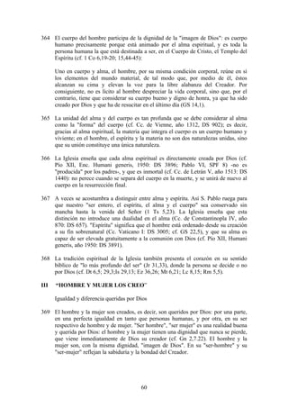 364 El cuerpo del hombre participa de la dignidad de la "imagen de Dios": es cuerpo
    humano precisamente porque está animado por el alma espiritual, y es toda la
    persona humana la que está destinada a ser, en el Cuerpo de Cristo, el Templo del
    Espíritu (cf. 1 Co 6,19-20; 15,44-45):

      Uno en cuerpo y alma, el hombre, por su misma condición corporal, reúne en sí
      los elementos del mundo material, de tal modo que, por medio de él, éstos
      alcanzan su cima y elevan la voz para la libre alabanza del Creador. Por
      consiguiente, no es lícito al hombre despreciar la vida corporal, sino que, por el
      contrario, tiene que considerar su cuerpo bueno y digno de honra, ya que ha sido
      creado por Dios y que ha de resucitar en el último día (GS 14,1).

365 La unidad del alma y del cuerpo es tan profunda que se debe considerar al alma
    como la "forma" del cuerpo (cf. Cc. de Vienne, año 1312, DS 902); es decir,
    gracias al alma espiritual, la materia que integra el cuerpo es un cuerpo humano y
    viviente; en el hombre, el espíritu y la materia no son dos naturalezas unidas, sino
    que su unión constituye una única naturaleza.

366 La Iglesia enseña que cada alma espiritual es directamente creada por Dios (cf.
    Pío XII, Enc. Humani generis, 1950: DS 3896; Pablo VI, SPF 8) -no es
    "producida" por los padres-, y que es inmortal (cf. Cc. de Letrán V, año 1513: DS
    1440): no perece cuando se separa del cuerpo en la muerte, y se unirá de nuevo al
    cuerpo en la resurrección final.

367 A veces se acostumbra a distinguir entre alma y espíritu. Así S. Pablo ruega para
    que nuestro "ser entero, el espíritu, el alma y el cuerpo" sea conservado sin
    mancha hasta la venida del Señor (1 Ts 5,23). La Iglesia enseña que esta
    distinción no introduce una dualidad en el alma (Cc. de Constantinopla IV, año
    870: DS 657). "Espíritu" significa que el hombre está ordenado desde su creación
    a su fin sobrenatural (Cc. Vaticano I: DS 3005; cf. GS 22,5), y que su alma es
    capaz de ser elevada gratuitamente a la comunión con Dios (cf. Pío XII, Humani
    generis, año 1950: DS 3891).

368 La tradición espiritual de la Iglesia también presenta el corazón en su sentido
    bíblico de "lo más profundo del ser" (Jr 31,33), donde la persona se decide o no
    por Dios (cf. Dt 6,5; 29,3;Is 29,13; Ez 36,26; Mt 6,21; Lc 8,15; Rm 5,5).

III   “HOMBRE Y MUJER LOS CREO”

      Igualdad y diferencia queridas por Dios

369 El hombre y la mujer son creados, es decir, son queridos por Dios: por una parte,
    en una perfecta igualdad en tanto que personas humanas, y por otra, en su ser
    respectivo de hombre y de mujer. "Ser hombre", "ser mujer" es una realidad buena
    y querida por Dios: el hombre y la mujer tienen una dignidad que nunca se pierde,
    que viene inmediatamente de Dios su creador (cf. Gn 2,7.22). El hombre y la
    mujer son, con la misma dignidad, "imagen de Dios". En su "ser-hombre" y su
    "ser-mujer" reflejan la sabiduría y la bondad del Creador.




                                          60
 