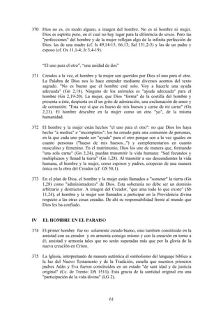 370 Dios no es, en modo alguno, a imagen del hombre. No es ni hombre ni mujer.
    Dios es espíritu puro, en el cual no hay lugar para la diferencia de sexos. Pero las
    "perfecciones" del hombre y de la mujer reflejan algo de la infinita perfección de
    Dios: las de una madre (cf. Is 49,14-15; 66,13; Sal 131,2-3) y las de un padre y
    esposo (cf. Os 11,1-4; Jr 3,4-19).


     “El uno para el otro”, “una unidad de dos”

371 Creados a la vez, el hombre y la mujer son queridos por Dios el uno para el otro.
    La Palabra de Dios nos lo hace entender mediante diversos acentos del texto
    sagrado. "No es bueno que el hombre esté solo. Voy a hacerle una ayuda
    adecuada" (Gn 2,18). Ninguno de los animales es "ayuda adecuada" para el
    hombre (Gn 2,19-20). La mujer, que Dios "forma" de la costilla del hombre y
    presenta a éste, despierta en él un grito de admiración, una exclamación de amor y
    de comunión: "Esta vez sí que es hueso de mis huesos y carne de mi carne" (Gn
    2,23). El hombre descubre en la mujer como un otro "yo", de la misma
    humanidad.

372 El hombre y la mujer están hechos "el uno para el otro": no que Dios los haya
    hecho "a medias" e "incompletos"; los ha creado para una comunión de personas,
    en la que cada uno puede ser "ayuda" para el otro porque son a la vez iguales en
    cuanto personas ("hueso de mis huesos...") y complementarios en cuanto
    masculino y femenino. En el matrimonio, Dios los une de manera que, formando
    "una sola carne" (Gn 2,24), puedan transmitir la vida humana: "Sed fecundos y
    multiplicaos y llenad la tierra" (Gn 1,28). Al trasmitir a sus descendientes la vida
    humana, el hombre y la mujer, como esposos y padres, cooperan de una manera
    única en la obra del Creador (cf. GS 50,1).

373 En el plan de Dios, el hombre y la mujer están llamados a "someter" la tierra (Gn
    1,28) como "administradores" de Dios. Esta soberanía no debe ser un dominio
    arbitrario y destructor. A imagen del Creador, "que ama todo lo que existe" (Sb
    11,24), el hombre y la mujer son llamados a participar en la Providencia divina
    respecto a las otras cosas creadas. De ahí su responsabilidad frente al mundo que
    Dios les ha confiado.


IV   EL HOMBRE EN EL PARAISO

374 El primer hombre fue no solamente creado bueno, sino también constituido en la
    amistad con su creador y en armonía consigo mismo y con la creación en torno a
    él; amistad y armonía tales que no serán superadas más que por la gloria de la
    nueva creación en Cristo.

375 La Iglesia, interpretando de manera auténtica el simbolismo del lenguaje bíblico a
    la luz del Nuevo Testamento y de la Tradición, enseña que nuestros primeros
    padres Adán y Eva fueron constituidos en un estado "de sant idad y de justicia
    original" (Cc. de Trento: DS 1511). Esta gracia de la santidad original era una
    "participación de la vida divina" (LG 2).



                                          61
 