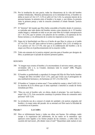 376 Por la irradiación de esta gracia, todas las dimensiones de la vida del hombre
    estaban fortalecidas. Mientras permaneciese en la intimidad divina, el hombre no
    debía ni morir (cf. Gn 2,17; 3,19) ni sufrir (cf. Gn 3,16). La armonía interior de la
    persona humana, la armonía entre el hombre y la mujer, y, por último, la armonía
    entre la primera pareja y toda la creación constituía el estado llamado "justicia
    original".

377 El "dominio" del mundo que Dios había concedido al hombre desde el comienzo,
    se realizaba ante todo dentro del hombre mismo como dominio de sí. El hombre
    estaba íntegro y ordenado en todo su ser por estar libre de la triple concupiscencia
    (cf. 1 Jn 2,16), que lo somete a los placeres de los sentidos, a la apetencia de los
    bienes terrenos y a la afirmación de sí contra los imperativos de la razón.

378 Signo de la familiaridad con Dios es el hecho de que Dios lo coloca en el jardín
    (cf. Gn 2,8). Vive allí "para cultivar la tierra y guardarla" (Gn 2,15): el trabajo no
    le es penoso (cf. Gn 3,17-19), sino que es la colaboración del hombre y de la
    mujer con Dios en el perfeccionamiento de la creación visible.

379 Toda esta armonía de la justicia original, prevista para el hombre por designio de
    Dios, se perderá por el pecado de nuestros primeros padres.


RESUMEN

380 "A imagen tuya creaste al hombre y le encomendaste el universo entero, para que,
    sirviéndote sólo a ti, su Creador, dominara todo lo creado" (MR, Plegaria
    eucarística IV, 118).

381 El hombre es predestinado a reproducir la imagen del Hijo de Dios hecho hombre
    -"imagen del Dios invisible" (Col 1,15)-, para que Cristo sea el primogénito de
    una multitud de hermanos y de hermanas (cf. Ef 1,3-6; Rm 8,29).

382 El hombre es "corpore et anima unus" ("una unidad de cuerpo y alma") (GS 14,1).
    La doctrina de la fe afirma que el alma espiritual e inmortal es creada de forma
    inmediata por Dios.

383 "Dios no creó al hombre solo: en efecto, desde el principio `los creó hombre y
    mujer' (Gn 1,27). Esta asociación constituye la primera forma de comunión entre
    personas" (GS 12,4).

384 La revelación nos da a conocer el estado de santidad y de justicia originales del
    hombre y la mujer antes del pecado: de su amistad con Dios nacía la felicidad de
    su existencia en el paraíso.

Párrafo 7              LA CAIDA

385 Dios es infinitamente bueno y todas sus obras son buenas. Sin embargo, nadie
    escapa a la experiencia del sufrimiento, de los males en la naturaleza -que
    aparecen como ligados a los límites propios de las criaturas-, y sobre todo a la
    cuestión del mal moral. ¿De dónde viene el mal? "Quaerebam unde malum et non


                                           62
 