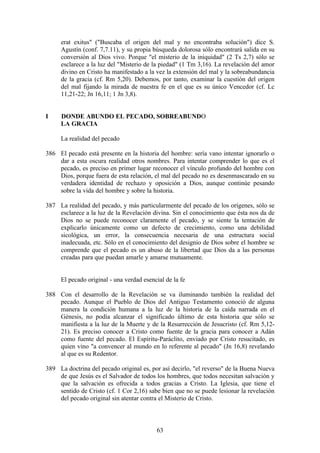 erat exitus" ("Buscaba el origen del mal y no encontraba solución") dice S.
     Agustín (conf. 7,7.11), y su propia búsqueda dolorosa sólo encontrará salida en su
     conversión al Dios vivo. Porque "el misterio de la iniquidad" (2 Ts 2,7) sólo se
     esclarece a la luz del "Misterio de la piedad" (1 Tm 3,16). La revelación del amor
     divino en Cristo ha manifestado a la vez la extensión del mal y la sobreabundancia
     de la gracia (cf. Rm 5,20). Debemos, por tanto, examinar la cuestión del origen
     del mal fijando la mirada de nuestra fe en el que es su único Vencedor (cf. Lc
     11,21-22; Jn 16,11; 1 Jn 3,8).


I    DONDE ABUNDO EL PECADO, SOBREABUNDO
     LA GRACIA

     La realidad del pecado

386 El pecado está presente en la historia del hombre: sería vano intentar ignorarlo o
    dar a esta oscura realidad otros nombres. Para intentar comprender lo que es el
    pecado, es preciso en primer lugar reconocer el vínculo profundo del hombre con
    Dios, porque fuera de esta relación, el mal del pecado no es desenmascarado en su
    verdadera identidad de rechazo y oposición a Dios, aunque continúe pesando
    sobre la vida del hombre y sobre la historia.

387 La realidad del pecado, y más particularmente del pecado de los orígenes, sólo se
    esclarece a la luz de la Revelación divina. Sin el conocimiento que ésta nos da de
    Dios no se puede reconocer claramente el pecado, y se siente la tentación de
    explicarlo únicamente como un defecto de crecimiento, como una debilidad
    sicológica, un error, la consecuencia necesaria de una estructura social
    inadecuada, etc. Sólo en el conocimiento del designio de Dios sobre el hombre se
    comprende que el pecado es un abuso de la libertad que Dios da a las personas
    creadas para que puedan amarle y amarse mutuamente.


     El pecado original - una verdad esencial de la fe

388 Con el desarrollo de la Revelación se va iluminando también la realidad del
    pecado. Aunque el Pueblo de Dios del Antiguo Testamento conoció de alguna
    manera la condición humana a la luz de la historia de la caída narrada en el
    Génesis, no podía alcanzar el significado último de esta historia que sólo se
    manifiesta a la luz de la Muerte y de la Resurrección de Jesucristo (cf. Rm 5,12-
    21). Es preciso conocer a Cristo como fuente de la gracia para conocer a Adán
    como fuente del pecado. El Espíritu-Paráclito, enviado por Cristo resucitado, es
    quien vino "a convencer al mundo en lo referente al pecado" (Jn 16,8) revelando
    al que es su Redentor.

389 La doctrina del pecado original es, por así decirlo, "el reverso" de la Buena Nueva
    de que Jesús es el Salvador de todos los hombres, que todos necesitan salvación y
    que la salvación es ofrecida a todos gracias a Cristo. La Iglesia, que tiene el
    sentido de Cristo (cf. 1 Cor 2,16) sabe bien que no se puede lesionar la revelación
    del pecado original sin atentar contra el Misterio de Cristo.



                                          63
 
