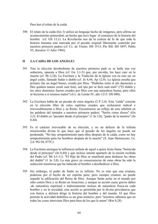 Para leer el relato de la caída

390 El relato de la caída (Gn 3) utiliza un lenguaje hecho de imágenes, pero afirma un
    acontecimiento primordial, un hecho que tuvo lugar al comienzo de la historia del
    hombre (cf. GS 13,1). La Revelación nos da la certeza de fe de que toda la
    historia humana está marcada por el pecado original libremente cometido por
    nuestros primeros padres (cf. Cc. de Trento: DS 1513; Pío XII: DS 3897; Pablo
    VI, discurso 11 Julio 1966).


II    LA CAIDA DE LOS ANGELES

391 Tras la elección desobediente de nuestros primeros padr es se halla una voz
    seductora, opuesta a Dios (cf. Gn 3,1-5) que, por envidia, los hace caer en la
    muerte (cf. Sb 2,24). La Escritura y la Tradición de la Iglesia ven en este ser un
    ángel caído, llamado Satán o diablo (cf. Jn 8,44; Ap 12,9). La Iglesia enseña que
    primero fue un ángel bueno, creado por Dios. "Diabolus enim et alii daemones a
    Deo quidem natura creati sunt boni, sed ipsi per se facti sunt mali" ("El diablo y
    los otros demonios fueron creados por Dios con una naturaleza buena, pero ellos
    se hicieron a sí mismos malos") (Cc. de Letrán IV, año 1215: DS 800).

392 La Escritura habla de un pecado de estos ángeles (2 P 2,4). Esta "caída" consiste
    en la elección libre de estos espíritus creados que rechazaron radical e
    irrevocablemente a Dios y su Reino. Encontramos un reflejo de esta rebelión en
    las palabras del tentador a nuestros primeros padres: "Seréis como dioses" (Gn
    3,5). El diablo es "pecador desde el principio" (1 Jn 3,8), "padre de la mentira" (Jn
    8,44).

393 Es el carácter irrevocable de su elección, y no un defecto de la infinita
    misericordia divina lo que hace que el pecado de los ángeles no pueda ser
    perdonado. "No hay arrepentimiento para ellos después de la caída, como no hay
    arrepentimiento para los hombres después de la muerte" (S. Juan Damasceno, f.o.
    2,4: PG 94, 877C).

394 La Escritura atestigua la influencia nefasta de aquel a quien Jesús llama "homicida
    desde el principio" (Jn 8,44) y que incluso intentó apartarlo de la misión recibida
    del Padre (cf. Mt 4,1-11). "El Hijo de Dios se manifestó para deshacer las obras
    del diablo" (1 Jn 3,8). La más grave en consecuencias de estas obras ha sido la
    seducción mentirosa que ha inducido al hombre a desobedecer a Dios.

395 Sin embargo, el poder de Satán no es infinito. No es más que una criatura,
    poderosa por el hecho de ser espíritu puro, pero siempre criatura: no puede
    impedir la edificación del Reino de Dios. Aunque Satán actúe en el mundo por
    odio contra Dios y su Reino en Jesucristo, y aunque su acción cause graves daños
    -de naturaleza espiritual e indirectamente incluso de naturaleza física-en cada
    hombre y en la sociedad, esta acción es permitida por la divina providencia que
    con fuerza y dulzura dirige la historia del hombre y del mundo. El que Dios
    permita la actividad diabólica es un gran misterio, pero "nosotros sabemos que en
    todas las cosas interviene Dios para bien de los que le aman" (Rm 8,28)


                                           64
 