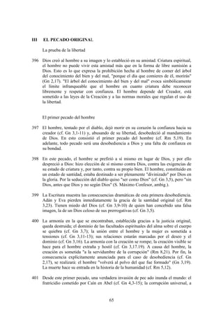 III   EL PECADO ORIGINAL

      La prueba de la libertad

396 Dios creó al hombre a su imagen y lo estableció en su amistad. Criatura espiritual,
    el hombre no puede vivir esta amistad más que en la forma de libre sumisión a
    Dios. Esto es lo que expresa la prohibición hecha al hombre de comer del árbol
    del conocimiento del bien y del mal, "porque el día que comieres de él, morirás"
    (Gn 2,17). "El árbol del conocimiento del bien y del mal" evoca simbólicamente
    el límite infranqueable que el hombre en cuanto criatura debe reconocer
    libremente y respetar con confianza. El hombre depende del Creador, está
    sometido a las leyes de la Creación y a las normas morales que regulan el uso de
    la libertad.


      El primer pecado del hombre

397 El hombre, tentado por el diablo, dejó morir en su corazón la confianza hacia su
    creador (cf. Gn 3,1-11) y, abusando de su libertad, desobedeció al mandamiento
    de Dios. En esto consistió el primer pecado del hombre (cf. Rm 5,19). En
    adelante, todo pecado será una desobediencia a Dios y una falta de confianza en
    su bondad.

398 En este pecado, el hombre se prefirió a sí mismo en lugar de Dios, y por ello
    despreció a Dios: hizo elección de sí mismo contra Dios, contra las exigencias de
    su estado de criatura y, por tanto, contra su propio bien. El hombre, constituido en
    un estado de santidad, estaba destinado a ser plenamente "divinizado" por Dios en
    la gloria. Por la seducción del diablo quiso "ser como Dios" (cf. Gn 3,5), pero "sin
    Dios, antes que Dios y no según Dios" (S. Máximo Confesor, ambig.).

399 La Escritura muestra las consecuencias dramáticas de esta primera desobediencia.
    Adán y Eva pierden inmediatamente la gracia de la santidad original (cf. Rm
    3,23). Tienen miedo del Dios (cf. Gn 3,9-10) de quien han concebido una falsa
    imagen, la de un Dios celoso de sus prerrogativas (cf. Gn 3,5).

400 La armonía en la que se encontraban, establecida gracias a la justicia original,
    queda destruida; el dominio de las facultades espirituales del alma sobre el cuerpo
    se quiebra (cf. Gn 3,7); la unión entre el hombre y la mujer es sometida a
    tensiones (cf. Gn 3,11-13); sus relaciones estarán marcadas por el deseo y el
    dominio (cf. Gn 3,16). La armonía con la creación se rompe; la creación visible se
    hace para el hombre extraña y hostil (cf. Gn 3,17.19). A causa del hombre, la
    creación es sometida "a la servidumbre de la corrupción" (Rm 8,21). Por fin, la
    consecuencia explícitamente anunciada para el caso de desobediencia (cf. Gn
    2,17), se realizará: el hombre "volverá al polvo del que fue formado" (Gn 3,19).
    La muerte hace su entrada en la historia de la humanidad (cf. Rm 5,12).

401 Desde este primer pecado, una verdadera invasión de pec ado inunda el mundo: el
    fratricidio cometido por Caín en Abel (cf. Gn 4,3-15); la corrupción universal, a


                                          65
 