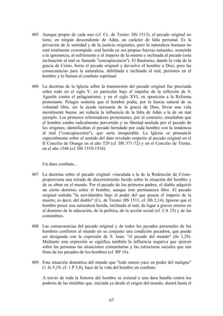 405 Aunque propio de cada uno (cf. Cc. de Trento: DS 1513), el pecado original no
    tiene, en ningún descendiente de Adán, un carácter de falta personal. Es la
    privación de la santidad y de la justicia originales, pero la naturaleza humana no
    está totalmente corrompida: está herida en sus propias fuerzas naturales, sometida
    a la ignorancia, al sufrimiento y al imperio de la muerte e inclinada al pecado (esta
    inclinación al mal es llamada "concupiscencia"). El Bautismo, dando la vida de la
    gracia de Cristo, borra el pecado original y devuelve el hombre a Dios, pero las
    consecuencias para la naturaleza, debilitada e inclinada al mal, persisten en el
    hombre y lo llaman al combate espiritual.

406 La doctrina de la Iglesia sobre la transmisión del pecado original fue precisada
    sobre todo en el siglo V, en particular bajo el impulso de la reflexión de S.
    Agustín contra el pelagianismo, y en el siglo XVI, en oposición a la Reforma
    protestante. Pelagio sostenía que el hombre podía, por la fuerza natural de su
    voluntad libre, sin la ayuda necesaria de la gracia de Dios, llevar una vida
    moralmente buena: así reducía la influencia de la falta de Adán a la de un mal
    ejemplo. Los primeros reformadores protestantes, por el contrario, enseñaban que
    el hombre estaba radicalmente pervertido y su libertad anulada por el pecado de
    los orígenes; identificaban el pecado heredado por cada hombre con la tendencia
    al mal ("concupiscentia"), que sería insuperable. La Iglesia se pronunció
    especialmente sobre el sentido del dato revelado respecto al pecado original en el
    II Concilio de Orange en el año 529 (cf. DS 371-72) y en el Concilio de Trento,
    en el año 1546 (cf. DS 1510-1516).


     Un duro combate...

407 La doctrina sobre el pecado original -vinculada a la de la Redención de Cristo-
    proporciona una mirada de discernimiento lúcido sobre la situación del hombre y
    de su obrar en el mundo. Por el pecado de los primeros padres, el diablo adquirió
    un cierto dominio sobre el hombre, aunque éste permanezca libre. El pecado
    original entraña "la servidumbre bajo el poder del que poseía el imperio de la
    muerte, es decir, del diablo" (Cc. de Trento: DS 1511, cf. Hb 2,14). Ignorar que el
    hombre posee una naturaleza herida, inclinada al mal, da lugar a graves errores en
    el dominio de la educación, de la política, de la acción social (cf. CA 25) y de las
    costumbres.

408 Las consecuencias del pecado original y de todos los pecados personales de los
    hombres confieren al mundo en su conjunto una condición pecadora, que puede
    ser designada con la expresión de S. Juan: "el pecado del mundo" (Jn 1,29).
    Mediante esta expresión se significa también la influencia negativa que ejercen
    sobre las personas las situaciones comunitarias y las estructuras sociales que son
    fruto de los pecados de los hombres (cf. RP 16).

409 Esta situación dramática del mundo que "todo entero yace en poder del maligno"
    (1 Jn 5,19; cf. 1 P 5,8), hace de la vida del hombre un combate:

     A través de toda la historia del hombre se extiend e una dura batalla contra los
     poderes de las tinieblas que, iniciada ya desde el origen del mundo, durará hasta el


                                           67
 