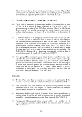 último día según dice el Señor. Inserto en esta lucha, el hombre debe combatir
     continuamente para adherirse al bien, y no sin grandes trabajos, con la ayuda de la
     gracia de Dios, es capaz de lograr la unidad en sí mismo (GS 37,2).


IV   “NO LO ABANDONASTE AL PODER DE LA MUERTE”

410 Tras la caída, el hombre no fue abandonado por Dios. Al contrario, Dios lo llama
    (cf. Gn 3,9) y le anuncia de modo misterioso la victoria sobre el mal y el
    levantamiento de su caída (cf. Gn 3,15). Este pasaje del Génesis ha sido llamado
    "Protoevangelio", por ser el primer anuncio del Mesías redentor, anuncio de un
    combate entre la serpiente y la Mujer, y de la victoria final de un descendiente de
    ésta.

411 La tradición cristiana ve en este pasaje un anuncio del "nuevo Adán" (cf. 1 Co
    15,21-22.45) que, por su "obediencia hasta la muerte en la Cruz" (Flp 2,8) repara
    con sobreabundancia la descendencia de Adán (cf. Rm 5,19-20). Por otra parte,
    numerosos Padres y doctores de la Iglesia ven en la mujer anunciada en el
    "protoevangelio" la madre de Cristo, María, como "nueva Eva". Ella ha sido la
    que, la primera y de una manera única, se benefició de la victoria sobre el pecado
    alcanzada por Cristo: fue preservada de toda mancha de pecado original (cf. Pío
    IX: DS 2803) y, durante toda su vida terrena, por una gracia especial de Dios, no
    cometió ninguna clase de pecado (cf. Cc. de Trento: DS 1573).

412 Pero, ¿por qué Dios no impidió que el primer hombre pecara? S. León Magno
    responde: "La gracia inefable de Cristo nos ha dado bienes mejores que los que
    nos quitó la envidia del demonio" (serm. 73,4). Y S. Tomás de Aquino: "Nada se
    opone a que la naturaleza humana haya sido destinada a un fin más alto después
    de pecado. Dios, en efecto, permite que los males se hagan para sacar de ellos un
    mayor bien. De ahí las palabras de S. Pablo: `Donde abundó el pecado,
    sobreabundó la gracia' (Rm 5,20). Y el canto del Exultet: `¡Oh feliz culpa que
    mereció tal y tan grande Redentor!'" (s.th. 3,1,3, ad 3).


RESUMEN

413 "No fue Dios quien hizo la muerte ni se recrea en la destrucción de los
    vivientes...por envidia del diablo entró la muerte en el mundo" (Sb 1,13; 2,24).

414 Satán o el diablo y los otros demonios son ángeles caídos por haber rechazado
    libremente servir a Dios y su designio. Su opción contra Dios es definitiva.
    Intentan asociar al hombre en su rebelión contra Dios.

415 "Constituido por Dios en la justicia, el hombre, sin em bargo, persuadido por el
    Maligno, abusó de su libertad, desde el comienzo de la historia, levantándose
    contra Dios e intentando alcanzar su propio fin al margen de Dios" (GS 13,1).

416 Por su pecado, Adán, en cuanto primer hombre, perdió     la santidad y la
    justicia originales que había recibido de Dios no solamente para él, sino para
    todos los humanos.


                                          68
 