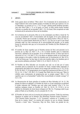 Artículo 2         “Y EN JESUCRISTO, SU UNICO HIJO,
              NUESTRO SEÑOR”

I     JESUS

430 Jesús quiere decir en hebreo: "Dios salva". En el momento de la anunciación, el
    ángel Gabriel le dio como nombre propio el nombre de Jesús que expresa a la vez
    su identidad y su misión (cf. Lc 1, 31). Ya que "¿Quién puede perdonar pecados,
    sino sólo Dios?"(Mc 2, 7), es él quien, en Jesús, su Hijo eterno hecho hombre
    "salvará a su pueblo de sus pecados" (Mt 1, 21). En Jesús, Dios recapitula así toda
    la historia de la salvación en favor de los hombres.

431 En la historia de la salvación, Dios no se ha contentado con librar a Israel de "la
    casa de servidumbre" (Dt 5, 6) haciéndole salir de Egipto. El lo salva además de
    su pecado. Puesto que el pecado es siempre una ofensa hecha a Dios (cf. Sal 51,
    6), sólo el es quien puede absolverlo (cf. Sal 51, 12). Por eso es por lo que Israel
    tomando cada vez más conciencia de la universalidad del pecado, ya no podrá
    buscar la salvación más que en la invocación del Nombre de Dios Redentor (cf.
    Sal 79, 9).

432 El nombre de Jesús significa que el Nombre mismo de Dios está presente en la
    persona de su Hijo (cf. Hch 5, 41; 3 Jn 7) hecho hombre para la redención
    universal y definitiva de los pecados. El es el Nombre divino, el único que trae la
    salvación (cf. Jn 3, 18; Hch 2, 21) y de ahora en adelante puede ser invocado por
    todos porque se ha unido a todos los hombres por la Encarnación (cf. Rm 10, 6-
    13) de tal forma que "no hay bajo el cielo otro nombre dado a los hombres por el
    que nosotros debamos salvarnos" (Hch 4, 12; cf. Hch 9, 14; St 2, 7).

433 El Nombre de Dios Salvador era invocado una sola vez al año por el sumo
    sacerdote para la expiación de los pecados de Israel, cuando había asperjado el
    propiciatorio del Santo de los Santos con la sangre del sacrificio (cf. Lv 16, 15-16;
    Si 50, 20; Hb 9, 7). El propiciatorio era el lugar de la presencia de Dios (cf. Ex 25,
    22; Lv 16, 2; Nm 7, 89; Hb 9, 5). Cuando San Pablo dice de Jesús que "Dios lo
    exhibió como instrumento de propiciación por su propia sangre" (Rm 3, 25)
    significa que en su humanidad "estaba Dios reconciliando al mundo consigo" (2
    Co 5, 19).

434 La Resurrección de Jesús glorifica el nombre de Dios Salvador (cf. Jn 12, 28)
    porque de ahora en adelante, el Nombre de Jesús es el que manifiesta en plenitud
    el poder soberano del "Nombre que está sobre todo nombre" (Flp 2, 9). Los
    espíritus malignos temen su Nombre (cf. Hch 16, 16-18; 19, 13-16) y en su
    nombre los discípulos de Jesús hacen milagros (cf. Mc 16, 17) porque todo lo que
    piden al Padre en su Nombre, él se lo concede (Jn 15, 16).

435 El Nombre de Jesús está en el corazón de la plegaria cristiana. Todas las oraciones
    litúrgicas se acaban con la fórmula "Per Dominum Nostrum Jesum Christum..."
    ("Por Nuestro Señor Jesucristo..."). El "Avemaría" culmina en "y bendito es el
    fruto de tu vientre, Jesús". La oración del corazón, en uso en oriente, llamada
    "oración a Jesús" dice: "Jesucristo, Hijo de Dios, Señor ten piedad de mí,


                                           71
 