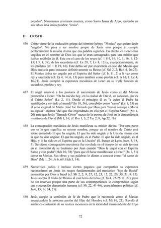 pecador". Numerosos cristianos mueren, como Santa Juana de Arco, teniendo en
     sus labios una única palabra: "Jesús".


II   CRISTO

436 Cristo viene de la traducción griega del término hebreo "Mesías" que quiere decir
    "ungido". No pasa a ser nombre propio de Jesús sino porque él cumple
    perfectamente la misión divina que esa palabra significa. En efecto, en Israel eran
    ungidos en el nombre de Dios los que le eran consagrados para una misión que
    habían recibido de él. Este era el caso de los reyes (cf. 1 S 9, 16; 10, 1; 16, 1. 12-
    13; 1 R 1, 39), de los sacerdotes (cf. Ex 29, 7; Lv 8, 12) y, excepcionalmente, de
    los profetas (cf. 1 R 19, 16). Este debía ser por excelencia el caso del Mesías que
    Dios enviaría para instaurar definitivamente su Reino (cf. Sal 2, 2; Hch 4, 26-27).
    El Mesías debía ser ungido por el Espíritu del Señor (cf. Is 11, 2) a la vez como
    rey y sacerdote (cf. Za 4, 14; 6, 13) pero también como profeta (cf. Is 61, 1; Lc 4,
    16-21). Jesús cumplió la esperanza mesiánica de Israel en su triple función de
    sacerdote, profeta y rey.

437 El ángel anunció a los pastores el nacimiento de Jesús como el del Mesías
    prometido a Israel: "Os ha nacido hoy, en la ciudad de David, un salvador, que es
    el Cristo Señor" (Lc 2, 11). Desde el principio él es "a quien el Padre ha
    santificado y enviado al mundo"(Jn 10, 36), concebido como "santo" (Lc 1, 35) en
    el seno virginal de María. José fue llamado por Dios para "tomar consigo a María
    su esposa" encinta "del que fue engendrado en ella por el Espíritu Santo" (Mt 1,
    20) para que Jesús "llamado Cristo" nazca de la esposa de José en la descendencia
    mesiánica de David (Mt 1, 16; cf. Rm 1, 3; 2 Tm 2, 8; Ap 22, 16).

438 La consagración mesiánica de Jesús manifiesta su misión divina. "Por otra parte
    eso es lo que significa su mismo nombre, porque en el nombre de Cristo está
    sobre entendido El que ha ungido, El que ha sido ungido y la Unción misma con
    la que ha sido ungido: El que ha ungido, es el Padre. El que ha sido ungido, es el
    Hijo, y lo ha sido en el Espíritu que es la Unción" (S. Ireneo de Lyon, haer. 3, 18,
    3). Su eterna consagración mesiánica fue revelada en el tiempo de su vida terrena
    en el momento de su bautismo por Juan cuando "Dios le ungió con el Espíritu
    Santo y con poder"(Hch 10, 38) "para que él fuese manifestado a Israel" (Jn 1, 31)
    como su Mesías. Sus obras y sus palabras lo dieron a conocer como "el santo de
    Dios" (Mc 1, 24; Jn 6, 69; Hch 3, 14).

439 Numerosos judíos e incluso ciertos paganos que compartían su esperanza
    reconocieron en Jesús los rasgos fundamentales del mesiánico "hijo de David"
    prometido por Dios a Israel (cf. Mt 2, 2; 9, 27; 12, 23; 15, 22; 20, 30; 21, 9. 15).
    Jesús aceptó el título de Mesías al cual tenía derecho (cf. Jn 4, 25-26;11, 27), pero
    no sin reservas porque una parte de sus contemporáneos lo comprendían según
    una concepción demasiado humana (cf. Mt 22, 41-46), esencialmente política (cf.
    Jn 6, 15; Lc 24, 21).

440 Jesús acogió la confesión de fe de Pedro que le reconocía como el Mesías
    anunciándole la próxima pasión del Hijo del Hombre (cf. Mt 16, 23). Reveló el
    auténtico contenido de su realeza mesiánica en la identidad transcendente del Hijo


                                           72
 