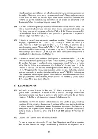 estando cautivos, esperábamos un salvador; prisioneros, un socorro; esclavos, un
     libertador. ¿No tenían importancia estos razonamientos? ¿No merecían conmover
     a Dios hasta el punto de hacerle bajar hasta nuestra naturaleza humana para
     visitarla ya que la humanidad se encontraba en un estado tan miserable y tan
     desgraciado? (San Gregorio de Nisa, or. catech. 15).

458 El Verbo se encarnó para que nosotros conociésemos así el amor de Dios: "En
    esto se manifestó el amor que Dios nos tiene: en que Dios envió al mundo a su
    Hijo único para que vivamos por medio de él" (1 Jn 4, 9). "Porque tanto amó Dio
    s al mundo que dio a su Hijo único, para que todo el que crea en él no perezca,
    sino que tenga vida eterna" (Jn 3, 16).

459 El Verbo se encarnó para ser nuestro modelo de santidad: "Tomad sobre vosotros
    mi yugo, y aprended de mí ... "(Mt 11, 29). "Yo soy el Camino, la Verdad y la
    Vida. Nadie va al Padre sino por mí" (Jn 14, 6). Y el Padre, en el monte de la
    transfiguración, ordena: "Escuchadle" (Mc 9, 7;cf. Dt 6, 4-5). El es, en efecto, el
    modelo de las bienaventuranzas y la norma de la ley nueva: "Amaos los unos a los
    otros como yo os he amado" (Jn 15, 12). Este amor tiene como consecuencia la
    ofrenda efectiva de sí mismo (cf. Mc 8, 34).

460 El Verbo se encarnó para hacernos "partícipes de la naturaleza divina" (2 P 1, 4):
    "Porque tal es la razón por la que el Verbo se hizo hombre, y el Hijo de Dios, Hijo
    del hombre: Para que el hombre al entrar en comunión con el Verbo y al recibir
    así la filiación divina, se convirtiera en hijo de Dios" (S. Ireneo, haer., 3, 19, 1).
    "Porque el Hijo de Dios se hizo hombre para hacernos Dios" (S. Atanasio, Inc.,
    54, 3). "Unigenitus Dei Filius, suae divinitatis volens nos esse participes, naturam
    nostram assumpsit, ut homines deos faceret factus homo" ("El Hijo Unigénito de
    Dios, queriendo hacernos participantes de su divinidad, asumió nuestra naturaleza,
    para que, habiéndose hecho hombre, hiciera dioses a los hombres") (Santo Tomás
    de A., opusc 57 in festo Corp. Chr., 1).


II   LA ENCARNACION

461 Volviendo a tomar la frase de San Juan ("El Verbo se encarnó": Jn 1, 14), la
    Iglesia llama "Encarnación" al hecho de que el Hijo de Dios haya asumido una
    naturaleza humana para llevar a cabo por ella nuestra salvación. En un himno
    citado por S. Pablo, la Iglesia canta el misterio de la Encarnación:

     Tened entre vosotros los mismos sentimientos que tuvo Cristo: el cual, siendo de
     condición divina, no retuvo ávidamente el ser igual a Dios, sino que se despojó de
     sí mismo tomando condición de siervo, haciéndose semejante a los hombres y
     apareciendo en su porte como hombre; y se humilló a sí mismo, obedeciendo
     hasta la muerte y muerte de cruz. (Flp 2, 5-8; cf. LH, cántico de vísperas del
     sábado).

462 La carta a los Hebreos habla del mismo misterio:

     Por eso, al entrar en este mundo, [Cristo] dice: No quisiste sacrificio y oblación;
     pero me has formado un cuerpo. Holocaustos y sacrificios por el pecado no te


                                           76
 