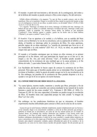 32    El mundo: A partir del movimiento y del devenir, de la contingencia, del orden y
      de la belleza del mundo se puede conocer a Dios como origen y fin del universo.

        S.Pablo afirma refiriéndose a los paganos: "Lo que de Dios se puede conocer, está en ellos
      manifiesto: Dios se lo manifestó. Porque lo invisible de Dios, desde la creación del mundo se deja
      ver a la inteligencia a través de sus obras: su poder eterno y su divinidad" (Rom 1,19-20; cf. Hch
      14,15.17; 17,27-28; Sb 13,1-9).
        Y S. Agustín: "Interroga a la belleza de la tierra, interroga a la belleza del mar, interroga a la
      belleza del aire que se dilata y se difunde, interroga a la belleza del cielo...interroga a todas estas
      realidades. Todas te responde: Ve, nosotras somos bellas. Su belleza es una profesión
      ("confessio"). Estas bellezas sujetas a cambio, ¿quién las ha hecho sino la Suma Belleza
      ("Pulcher"), no sujeto a cambio?" (serm. 241,2).

33    El hombre: Con su apertura a la verdad y a la belleza, con su sentido del bien
      moral, con su libertad y la voz de su conciencia, con su aspiración al infinito y a la
      dicha, el hombre se interroga sobre la existencia de Dios. En estas aperturas,
      percibe signos de su alma espiritual. La "semilla de eternidad que lleva en sí, al
      ser irreductible a la sola materia" (GS 18,1; cf. 14,2), su alma, no puede tener
      origen más que en Dios.

34    El mundo y el hombre atestiguan que no tienen en ellos mismos ni su primer
      principio ni su fin último, sino que participan de Aquel que es el Ser en sí, sin
      origen y sin fin. Así, por estas diversas "vías", el hombre puede acceder al
      conocimiento de la existencia de una realidad que es la causa primera y el fin
      último de todo, "y que todos llaman Dios" (S. Tomás de A., s.th. 1,2,3).

35    Las facultades del hombre lo hacen capaz de conocer la existencia de un Dios
      personal. Pero para que el hombre pueda entrar en su intimidad, Dios ha querido
      revelarse al hombre y darle la gracia de poder acoger en la fe esa revelación en la
      fe. Sin embargo, las pruebas de la existencia de Dios pueden disponer a la fe y
      ayudar a ver que la fe no se opone a la razón humana.

III   EL CONOCIMIENTO DE DIOS SEGUN LA IGLESIA

36    "La santa Iglesia, nuestra madre, mantiene y enseña que Dios, principio y fin de
      todas las cosas, puede ser conocido con certeza mediante la luz natural de la razón
      humana a partir de las cosas creadas" (Cc. Vaticano I: DS 3004; cf. 3026; Cc.
      Vaticano II, DV 6). Sin esta capacidad, el hombre no podría acoger la revelación
      de Dios. El hombre tiene esta capacidad porque ha sido creado "a imagen de
      Dios" (cf. Gn 1,26).

37    Sin embargo, en las condiciones históricas en que se encuentra, el hombre
      experimenta muchas dificultades para conocer a Dios con la sola luz de su razón:

        A pesar de que la razón humana, hablando simplemente, pueda verdaderamente por sus fuerzas y
      su luz naturales, llegar a un conocimiento verdadero y cierto de un Dios personal, que protege y
      gobierna el mundo por su providencia, así como de una ley natural puesta por el Creador en
      nuestras almas, sin embargo hay muchos obstáculos que impiden a esta misma razón usar
      eficazmente y con fruto su poder natural; porque las verdades que se refieren a Dios y a los
      hombres sobrepasan absolutamente el orden de las cosas sensibles y cuando deben traducirse en
      actos y proyectarse en la vida exigen que el hombre se entregue y renuncie a sí mismo. El espíritu
      humano, para adquirir semejantes verdades, padece dificultad por parte de los sentidos y de la
      imaginación, así como de los malos deseos nacidos del pecado original. De ahí procede que en



                                                     7
 