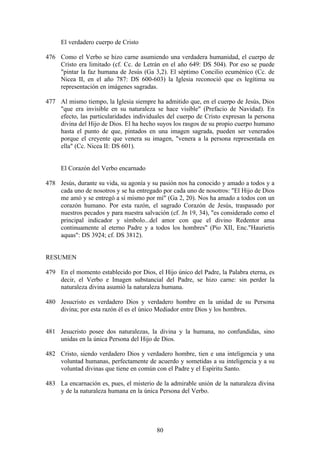 El verdadero cuerpo de Cristo

476 Como el Verbo se hizo carne asumiendo una verdadera humanidad, el cuerpo de
    Cristo era limitado (cf. Cc. de Letrán en el año 649: DS 504). Por eso se puede
    "pintar la faz humana de Jesús (Ga 3,2). El séptimo Concilio ecuménico (Cc. de
    Nicea II, en el año 787: DS 600-603) la Iglesia reconoció que es legítima su
    representación en imágenes sagradas.

477 Al mismo tiempo, la Iglesia siempre ha admitido que, en el cuerpo de Jesús, Dios
    "que era invisible en su naturaleza se hace visible" (Prefacio de Navidad). En
    efecto, las particularidades individuales del cuerpo de Cristo expresan la persona
    divina del Hijo de Dios. El ha hecho suyos los rasgos de su propio cuerpo humano
    hasta el punto de que, pintados en una imagen sagrada, pueden ser venerados
    porque el creyente que venera su imagen, "venera a la persona representada en
    ella" (Cc. Nicea II: DS 601).


     El Corazón del Verbo encarnado

478 Jesús, durante su vida, su agonía y su pasión nos ha conocido y amado a todos y a
    cada uno de nosotros y se ha entregado por cada uno de nosotros: "El Hijo de Dios
    me amó y se entregó a sí mismo por mí" (Ga 2, 20). Nos ha amado a todos con un
    corazón humano. Por esta razón, el sagrado Corazón de Jesús, traspasado por
    nuestros pecados y para nuestra salvación (cf. Jn 19, 34), "es considerado como el
    principal indicador y símbolo...del amor con que el divino Redentor ama
    continuamente al eterno Padre y a todos los hombres" (Pio XII, Enc."Haurietis
    aquas": DS 3924; cf. DS 3812).


RESUMEN

479 En el momento establecido por Dios, el Hijo único del Padre, la Palabra eterna, es
    decir, el Verbo e Imagen substancial del Padre, se hizo carne: sin perder la
    naturaleza divina asumió la naturaleza humana.

480 Jesucristo es verdadero Dios y verdadero hombre en la unidad de su Persona
    divina; por esta razón él es el único Mediador entre Dios y los hombres.


481 Jesucristo posee dos naturalezas, la divina y la humana, no confundidas, sino
    unidas en la única Persona del Hijo de Dios.

482 Cristo, siendo verdadero Dios y verdadero hombre, tien e una inteligencia y una
    voluntad humanas, perfectamente de acuerdo y sometidas a su inteligencia y a su
    voluntad divinas que tiene en común con el Padre y el Espíritu Santo.

483 La encarnación es, pues, el misterio de la admirable unión de la naturaleza divina
    y de la naturaleza humana en la única Persona del Verbo.




                                         80
 