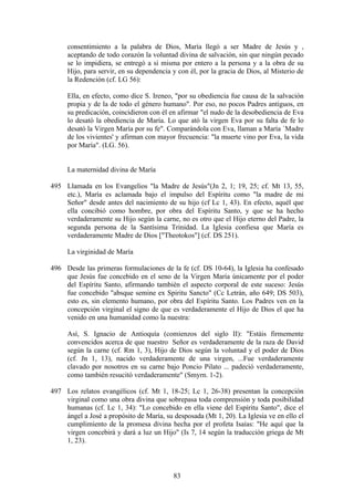 consentimiento a la palabra de Dios, María llegó a ser Madre de Jesús y ,
     aceptando de todo corazón la voluntad divina de salvación, sin que ningún pecado
     se lo impidiera, se entregó a sí misma por entero a la persona y a la obra de su
     Hijo, para servir, en su dependencia y con él, por la gracia de Dios, al Misterio de
     la Redención (cf. LG 56):

     Ella, en efecto, como dice S. Ireneo, "por su obediencia fue causa de la salvación
     propia y de la de todo el género humano". Por eso, no pocos Padres antiguos, en
     su predicación, coincidieron con él en afirmar "el nudo de la desobediencia de Eva
     lo desató la obediencia de María. Lo que ató la virgen Eva por su falta de fe lo
     desató la Virgen María por su fe". Comparándola con Eva, llaman a María `Madre
     de los vivientes' y afirman con mayor frecuencia: "la muerte vino por Eva, la vida
     por María". (LG. 56).


     La maternidad divina de María

495 Llamada en los Evangelios "la Madre de Jesús"(Jn 2, 1; 19, 25; cf. Mt 13, 55,
    etc.), María es aclamada bajo el impulso del Espíritu como "la madre de mi
    Señor" desde antes del nacimiento de su hijo (cf Lc 1, 43). En efecto, aquél que
    ella concibió como hombre, por obra del Espíritu Santo, y que se ha hecho
    verdaderamente su Hijo según la carne, no es otro que el Hijo eterno del Padre, la
    segunda persona de la Santísima Trinidad. La Iglesia confiesa que María es
    verdaderamente Madre de Dios ["Theotokos"] (cf. DS 251).

     La virginidad de María

496 Desde las primeras formulaciones de la fe (cf. DS 10-64), la Iglesia ha confesado
    que Jesús fue concebido en el seno de la Virgen María únicamente por el poder
    del Espíritu Santo, afirmando también el aspecto corporal de este suceso: Jesús
    fue concebido "absque semine ex Spiritu Sancto" (Cc Letrán, año 649; DS 503),
    esto es, sin elemento humano, por obra del Espíritu Santo. Los Padres ven en la
    concepción virginal el signo de que es verdaderamente el Hijo de Dios el que ha
    venido en una humanidad como la nuestra:

     Así, S. Ignacio de Antioquía (comienzos del siglo II): "Estáis firmemente
     convencidos acerca de que nuestro Señor es verdaderamente de la raza de David
     según la carne (cf. Rm 1, 3), Hijo de Dios según la voluntad y el poder de Dios
     (cf. Jn 1, 13), nacido verdaderamente de una virgen, ...Fue verdaderamente
     clavado por nosotros en su carne bajo Poncio Pilato ... padeció verdaderamente,
     como también resucitó verdaderamente" (Smyrn. 1-2).

497 Los relatos evangélicos (cf. Mt 1, 18-25; Lc 1, 26-38) presentan la concepción
    virginal como una obra divina que sobrepasa toda comprensión y toda posibilidad
    humanas (cf. Lc 1, 34): "Lo concebido en ella viene del Espíritu Santo", dice el
    ángel a José a propósito de María, su desposada (Mt 1, 20). La Iglesia ve en ello el
    cumplimiento de la promesa divina hecha por el profeta Isaías: "He aquí que la
    virgen concebirá y dará a luz un Hijo" (Is 7, 14 según la traducción griega de Mt
    1, 23).



                                          83
 