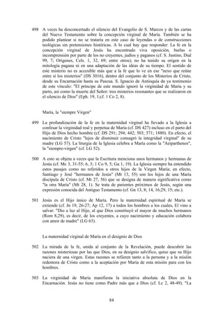 498 A veces ha desconcertado el silencio del Evangelio de S. Marcos y de las cartas
    del Nuevo Testamento sobre la concepción virginal de María. También se ha
    podido plantear si no se trataría en este caso de leyendas o de construcciones
    teológicas sin pretensiones históricas. A lo cual hay que responder: La fe en la
    concepción virginal de Jesús ha encontrado viva oposición, burlas o
    incomprensión por parte de los no creyentes, judíos y paganos (cf. S. Justino, Dial
    99, 7; Orígenes, Cels. 1, 32, 69; entre otros); no ha tenido su origen en la
    mitología pagana ni en una adaptación de las ideas de su tiempo. El sentido de
    este misterio no es accesible más que a la fe que lo ve en ese "nexo que reúne
    entre sí los misterios" (DS 3016), dentro del conjunto de los Misterios de Cristo,
    desde su Encarnación hasta su Pascua. S. Ignacio de Antioquía da ya testimonio
    de este vínculo: "El príncipe de este mundo ignoró la virginidad de María y su
    parto, así como la muerte del Señor: tres misterios resonantes que se realizaron en
    el silencio de Dios" (Eph. 19, 1;cf. 1 Co 2, 8).


     María, la "siempre Virgen"

499 La profundización de la fe en la maternidad virginal ha llevado a la Iglesia a
    confesar la virginidad real y perpetua de María (cf. DS 427) incluso en el parto del
    Hijo de Dios hecho hombre (cf. DS 291; 294; 442; 503; 571; 1880). En efecto, el
    nacimiento de Cristo "lejos de disminuir consagró la integridad virginal" de su
    madre (LG 57). La liturgia de la Iglesia celebra a María como la "Aeiparthenos",
    la "siempre-virgen" (cf. LG 52).

500 A esto se objeta a veces que la Escritura menciona unos hermanos y hermanas de
    Jesús (cf. Mc 3, 31-55; 6, 3; 1 Co 9, 5; Ga 1, 19). La Iglesia siempre ha entendido
    estos pasajes como no referidos a otros hijos de la Virgen María; en efecto,
    Santiago y José "hermanos de Jesús" (Mt 13, 55) son los hijos de una María
    discípula de Cristo (cf. Mt 27, 56) que se designa de manera significativa como
    "la otra María" (Mt 28, 1). Se trata de parientes próximos de Jesús, según una
    expresión conocida del Antiguo Testamento (cf. Gn 13, 8; 14, 16;29, 15; etc.).

501 Jesús es el Hijo único de María. Pero la maternidad espiritual de María se
    extiende (cf. Jn 19, 26-27; Ap 12, 17) a todos los hombres a los cuales, El vino a
    salvar: "Dio a luz al Hijo, al que Dios constituyó el mayor de muchos hermanos
    (Rom 8,29), es decir, de los creyentes, a cuyo nacimiento y educación colabora
    con amor de madre" (LG 63).


     La maternidad virginal de María en el designio de Dios

502 La mirada de la fe, unida al conjunto de la Revelación, puede descubrir las
    razones misteriosas por las que Dios, en su designio salvífico, quiso que su Hijo
    naciera de una virgen. Estas razones se refieren tanto a la persona y a la misión
    redentora de Cristo como a la aceptación por María de esta misión para con los
    hombres.

503 La virginidad de María manifiesta la iniciativa absoluta de Dios en la
    Encarnación. Jesús no tiene como Padre más que a Dios (cf. Lc 2, 48-49). "La


                                          84
 