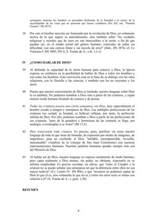 semejantes materias los hombres se persuadan fácilmente de la falsedad o al menos de la
     incertidumbre de las cosas que no quisieran que fuesen verdaderas (Pío XII, enc. "Humani
     Generis": DS 3875).

38   Por esto el hombre necesita ser iluminado por la revelación de Dios, no solamente
     acerca de lo que supera su entendimiento, sino también sobre "las verdades
     religiosas y morales que de suyo no son inaccesibles a la razón, a fin de que
     puedan ser, en el estado actual del género humano, conocidas de todos sin
     dificultad, con una certeza firme y sin mezcla de error" (ibid., DS 3876; cf. Cc
     Vaticano I: DS 3005; DV 6; S. Tomás de A., s.th. 1,1,1).


IV   ¿COMO HABLAR DE DIOS?

39   Al defender la capacidad de la razón humana para conocer a Dios, la Iglesia
     expresa su confianza en la posibilidad de hablar de Dios a todos los hombres y
     con todos los hombres. Esta convicción está en la base de su diálogo con las otras
     religiones, con la filosofía y las ciencias, y también con los no creyentes y los
     ateos.

40   Puesto que nuestro conocimiento de Dios es limitado, nuestro lenguaje sobre Dios
     lo es también. No podemos nombrar a Dios sino a partir de las criaturas, y según
     nuestro modo humano limitado de conocer y de pensar.

41   Todas las criaturas poseen una cierta semejanza con Dios, muy especialmente el
     hombre creado a imagen y semejanza de Dios. Las múltiples perfecciones de las
     criaturas (su verdad, su bondad, su belleza) reflejan, por tanto, la perfección
     infinita de Dios. Por ello, podemos nombrar a Dios a partir de las perfecciones de
     sus criaturas, "pues de la grandeza y hermosura de las criaturas se llega, por
     analogía, a contemplar a su Autor" (Sb 13,5).

42   Dios transciende toda criatura. Es preciso, pues, purificar sin cesar nuestro
     lenguaje de todo lo que tiene de limitado, de expresión por medio de imágenes, de
     imperfecto, para no confundir al Dios "inefable, incomprensible, invisible,
     inalcanzable" (Anáfora de la Liturgia de San Juan Crisóstomo) con nuestras
     representaciones humanas. Nuestras palabras humanas quedan siempre más acá
     del Misterio de Dios.

43   Al hablar así de Dios, nuestro lenguaje se expresa ciertamente de modo humano,
     pero capta realmente a Dios mismo, sin poder, no obstante, expresarlo en su
     infinita simplicidad. Es preciso recordar, en efecto, que "entre el Creador y la
     criatura no se puede señalar una semejanza tal que la diferencia entre ellos no sea
     mayor todavía" (Cc. Letrán IV: DS 806), y que "nosotros no podemos captar de
     Dios lo que él es, sino solamente lo que no es y cómo los otros seres se sitúan con
     relación a él" (S. Tomás de A., s. gent. 1,30).


RESUMEN




                                             8
 