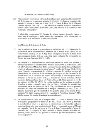 (Kontakion, de Romanos el Melódico)

526 "Hacerse niño" con relación a Dios es la condición para entrar en el Reino (cf. Mt
    18, 3-4); para eso es necesario abajarse (cf. Mt 23, 12), hacerse pequeño; más
    todavía: es necesario "nacer de lo alto" (Jn 3,7), "nacer de Dios" (Jn 1, 13) para
    "hacerse hijos de Dios" (Jn 1, 12). El Misterio de Navidad se realiza en nosotros
    cuando Cristo "toma forma" en nosotros (Ga 4, 19). Navidad es el Misterio de este
    "admirable intercambio":

     O admirabile commercium! El Creador del género humano, tomando cuerpo y
     alma, nace de una virgen y, hecho hombre sin concurso de varón, nos da parte en
     su divinidad (LH, antífona de la octava de Navidad).


     Los Misterios de la Infancia de Jesús

527 La Circuncisión de Jesús, al octavo día de su nacimiento (cf. Lc 2, 21) es señal de
    su inserción en la descendencia de Abraham, en el pueblo de la Alianza, de su
    sometimiento a la Ley (cf. Ga 4, 4) y de su consagración al culto de Israel en el
    que participará durante toda su vida. Este signo prefigura "la circuncisión en
    Cristo" que es el Bautismo (Col 2, 11-13).

528 La Epifanía es la manifestación de Jesús como Mesías de Israel, Hijo de Dios y
    Salvador del mundo. Con el bautismo de Jesús en el Jordán y las bodas de Caná
    (cf. LH Antífona del Magnificat de las segundas vísperas de Epifanía), la Epifanía
    celebra la adoración de Jesús por unos "magos" venidos de Oriente (Mt 2, 1) En
    estos "magos", representantes de religiones paganas de pueblos vecinos, el
    Evangelio ve las primicias de las naciones que acogen, por la Encarnación, la
    Buena Nueva de la salvación. La llegada de los magos a Jerusalén para "rendir
    homenaje al rey de los Judíos" (Mt 2, 2) muestra que buscan en Israel, a la luz
    mesiánica de la estrella de David (cf. Nm 24, 17; Ap 22, 16) al que será el rey de
    las naciones (cf. Nm 24, 17-19). Su venida significa que los gentiles no pueden
    descubrir a Jesús y adorarle como Hijo de Dios y Salvador del mundo sino
    volviéndose hacia los judíos (cf. Jn 4, 22) y recibiendo de ellos su promesa
    mesiánica tal como está contenida en el Antiguo Testamento (cf. Mt 2, 4-6). La
    Epifanía manifiesta que "la multitud de los gentiles entra en la familia de los
    patriarcas"(S. León Magno, serm.23 ) y adquiere la "israelitica dignitas" (MR,
    Vigilia pascual 26: oración después de la tercera lectura).

529 La Presentación de Jesús en el templo (cf.Lc 2, 22-39) lo muestra como el
    Primogénito que pertenece al Señor (cf. Ex 13,2.12-13). Con Simeón y Ana toda
    la expectación de Israel es la que viene al Encuentro de su Salvador (la tradición
    bizantina llama así a este acontecimiento). Jesús es reconocido como el Mesías
    tan esperado, "luz de las naciones" y "gloria de Israel", pero también "signo de
    contradicción". La espada de dolor predicha a María anuncia otra oblación,
    perfecta y única, la de la Cruz que dará la salvación que Dios ha preparado "ante
    todos los pueblos".




                                             89
 