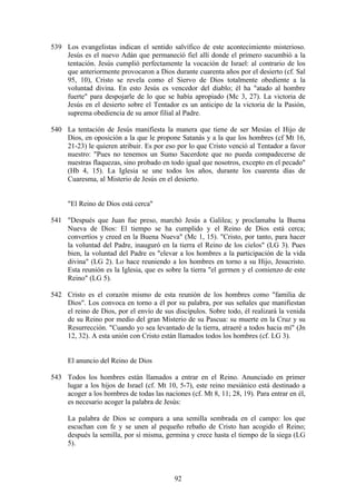539 Los evangelistas indican el sentido salvífico de este acontecimiento misterioso.
    Jesús es el nuevo Adán que permaneció fiel allí donde el primero sucumbió a la
    tentación. Jesús cumplió perfectamente la vocación de Israel: al contrario de los
    que anteriormente provocaron a Dios durante cuarenta años por el desierto (cf. Sal
    95, 10), Cristo se revela como el Siervo de Dios totalmente obediente a la
    voluntad divina. En esto Jesús es vencedor del diablo; él ha "atado al hombre
    fuerte" para despojarle de lo que se había apropiado (Mc 3, 27). La victoria de
    Jesús en el desierto sobre el Tentador es un anticipo de la victoria de la Pasión,
    suprema obediencia de su amor filial al Padre.

540 La tentación de Jesús manifiesta la manera que tiene de ser Mesías el Hijo de
    Dios, en oposición a la que le propone Satanás y a la que los hombres (cf Mt 16,
    21-23) le quieren atribuir. Es por eso por lo que Cristo venció al Tentador a favor
    nuestro: "Pues no tenemos un Sumo Sacerdote que no pueda compadecerse de
    nuestras flaquezas, sino probado en todo igual que nosotros, excepto en el pecado"
    (Hb 4, 15). La Iglesia se une todos los años, durante los cuarenta días de
    Cuaresma, al Misterio de Jesús en el desierto.


     "El Reino de Dios está cerca"

541 "Después que Juan fue preso, marchó Jesús a Galilea; y proclamaba la Buena
    Nueva de Dios: El tiempo se ha cumplido y el Reino de Dios está cerca;
    convertíos y creed en la Buena Nueva" (Mc 1, 15). "Cristo, por tanto, para hacer
    la voluntad del Padre, inauguró en la tierra el Reino de los cielos" (LG 3). Pues
    bien, la voluntad del Padre es "elevar a los hombres a la participación de la vida
    divina" (LG 2). Lo hace reuniendo a los hombres en torno a su Hijo, Jesucristo.
    Esta reunión es la Iglesia, que es sobre la tierra "el germen y el comienzo de este
    Reino" (LG 5).

542 Cristo es el corazón mismo de esta reunión de los hombres como "familia de
    Dios". Los convoca en torno a él por su palabra, por sus señales que manifiestan
    el reino de Dios, por el envío de sus discípulos. Sobre todo, él realizará la venida
    de su Reino por medio del gran Misterio de su Pascua: su muerte en la Cruz y su
    Resurrección. "Cuando yo sea levantado de la tierra, atraeré a todos hacia mí" (Jn
    12, 32). A esta unión con Cristo están llamados todos los hombres (cf. LG 3).


     El anuncio del Reino de Dios

543 Todos los hombres están llamados a entrar en el Reino. Anunciado en primer
    lugar a los hijos de Israel (cf. Mt 10, 5-7), este reino mesiánico está destinado a
    acoger a los hombres de todas las naciones (cf. Mt 8, 11; 28, 19). Para entrar en él,
    es necesario acoger la palabra de Jesús:

     La palabra de Dios se compara a una semilla sembrada en el campo: los que
     escuchan con fe y se unen al pequeño rebaño de Cristo han acogido el Reino;
     después la semilla, por sí misma, germina y crece hasta el tiempo de la siega (LG
     5).



                                           92
 