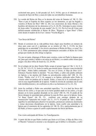 esclavitud más grave, la del pecado (cf. Jn 8, 34-36), que es el obstáculo en su
     vocación de hijos de Dios y causa de todas sus servidumbres humanas.

550 La venida del Reino de Dios es la derrota del reino de Satanás (cf. Mt 12, 26):
    "Pero si por el Espíritu de Dios expulso yo los demonios, es que ha llegado a
    vosotros el Reino de Dios" (Mt 12, 28). Los exorcismos de Jesús liberan a los
    hombres del dominio de los demonios (cf Lc 8, 26-39). Anticipan la gran victoria
    de Jesús sobre "el príncipe de este mundo" (Jn 12, 31). Por la Cruz de Cristo será
    definitivamente establecido el Reino de Dios: "Regnavit a ligno Deus" ("Dios
    reinó desde el madero de la Cruz", himno "Vexilla Regis").


     "Las llaves del Reino"

551 Desde el comienzo de su vida pública Jesús eligió unos hombres en número de
    doce para estar con él y participar en su misión (cf. Mc 3, 13-19); les hizo
    partícipes de su autoridad "y los envió a proclamar el Reino de Dios y a curar" (Lc
    9, 2). Ellos permanecen para siempre permanecen asociados al Reino de Cristo
    porque por medio de ellos dirige su Iglesia:

     Yo, por mi parte, dispongo el Reino para vosotros, como mi Padre lo dispuso para
     mí, para que comáis y bebáis a mi mesa en mi Reino y os sentéis sobre tronos para
     juzgar a las doce tribus de Israel (Lc 22, 29-30).

552 En el colegio de los doce Simón Pedro ocupa el primer lugar (cf. Mc 3, 16; 9, 2;
    Lc 24, 34; 1 Co 15, 5). Jesús le confía una misión única. Gracias a una revelación
    del Padre , Pedro había confesado: "Tú eres el Cristo, el Hijo de Dios vivo".
    Entonces Nuestro Señor le declaró: "Tú eres Pedro, y sobre esta piedra edificaré
    mi Iglesia, y las puertas del Hades no prevalecerán contra ella" (Mt 16, 18).
    Cristo, "Piedra viva" (1 P 2, 4), asegura a su Iglesia, edificada sobre Pedro la
    victoria sobre los poderes de la muerte. Pedro, a causa de la fe confesada por él,
    será la roca inquebrantable de la Iglesia. Tendrá la misión de custodiar esta fe ante
    todo desfallecimiento y de confirmar en ella a sus hermanos (cf. Lc 22, 32).

553 Jesús ha confiado a Pedro una autoridad específica: "A ti te daré las llaves del
    Reino de los cielos; y lo que ates en la tierra quedará atado en los cielos, y lo que
    desates en la tierra quedará desatado en los cielos" (Mt 16, 19). El poder de las
    llaves designa la autoridad para gobernar la casa de Dios, que es la Iglesia. Jesús,
    "el Buen Pastor" (Jn 10, 11)            confirmó este encargo después de su
    resurrección:"Apacienta mis ovejas" (Jn 21, 15-17). El poder de "atar y desatar"
    significa la autoridad para absolver los pecados, pronunciar sentencias doctrinales
    y tomar decisiones disciplinares en la Iglesia. Jesús confió esta autoridad a la
    Iglesia por el ministerio de los apóstoles (cf. Mt 18, 18) y particularmente por el
    de Pedro, el único a quien él confió explícitamente las llaves del Reino.


     Una visión anticipada del Reino: La Transfiguración.

554 A partir del día en que Pedro confesó que Jesús es el Cristo, el Hijo de Dios vivo,
    el Maestro "comenzó a mostrar a sus discípulos que él debía ir a Jerusalén, y sufrir


                                           94
 