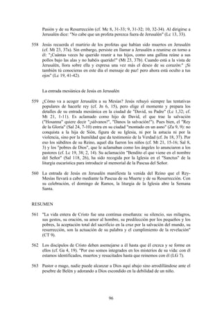 Pasión y de su Resurrección (cf. Mc 8, 31-33; 9, 31-32; 10, 32-34). Al dirigirse a
     Jerusalén dice: "No cabe que un profeta perezca fuera de Jerusalén" (Lc 13, 33).

558 Jesús recuerda el martirio de los profetas que habían sido muertos en Jerusalén
    (cf. Mt 23, 37a). Sin embargo, persiste en llamar a Jerusalén a reunirse en torno a
    él: "¡Cuántas veces he querido reunir a tus hijos, como una gallina reúne a sus
    pollos bajo las alas y no habéis querido!" (Mt 23, 37b). Cuando está a la vista de
    Jerusalén, llora sobre ella y expresa una vez más el deseo de su corazón:" ¡Si
    también tú conocieras en este día el mensaje de paz! pero ahora está oculto a tus
    ojos" (Lc 19, 41-42).


     La entrada mesiánica de Jesús en Jerusalén

559 ¿Cómo va a acoger Jerusalén a su Mesías? Jesús rehuyó siempre las tentativas
    populares de hacerle rey (cf. Jn 6, 15), pero elige el momento y prepara los
    detalles de su entrada mesiánica en la ciudad de "David, su Padre" (Lc 1,32; cf.
    Mt 21, 1-11). Es aclamado como hijo de David, el que trae la salvación
    ("Hosanna" quiere decir "¡sálvanos!", "Danos la salvación!"). Pues bien, el "Rey
    de la Gloria" (Sal 24, 7-10) entra en su ciudad "montado en un asno" (Za 9, 9): no
    conquista a la hija de Sión, figura de su Iglesia, ni por la astucia ni por la
    violencia, sino por la humildad que da testimonio de la Verdad (cf. Jn 18, 37). Por
    eso los súbditos de su Reino, aquel día fueron los niños (cf. Mt 21, 15-16; Sal 8,
    3) y los "pobres de Dios", que le aclamaban como los ángeles lo anunciaron a los
    pastores (cf. Lc 19, 38; 2, 14). Su aclamación "Bendito el que viene en el nombre
    del Señor" (Sal 118, 26), ha sido recogida por la Iglesia en el "Sanctus" de la
    liturgia eucarística para introducir al memorial de la Pascua del Señor.

560 La entrada de Jesús en Jerusalén manifiesta la venida del Reino que el Rey-
    Mesías llevará a cabo mediante la Pascua de su Muerte y de su Resurrección. Con
    su celebración, el domingo de Ramos, la liturgia de la Iglesia abre la Semana
    Santa.


RESUMEN

561 "La vida entera de Cristo fue una continua enseñanza: su silencio, sus milagros,
    sus gestos, su oración, su amor al hombre, su predilección por los pequeños y los
    pobres, la aceptación total del sacrificio en la cruz por la salvación del mundo, su
    resurrección, son la actuación de su palabra y el cumplimiento de la revelación"
    (CT 9).

562 Los discípulos de Cristo deben asemejarse a él hasta que él crezca y se forme en
    ellos (cf. Ga 4, 19). "Por eso somos integrados en los misterios de su vida: con él
    estamos identificados, muertos y resucitados hasta que reinemos con él (LG 7).

563 Pastor o mago, nadie puede alcanzar a Dios aquí abajo sino arrodillándose ante el
    pesebre de Belén y adorando a Dios escondido en la debilidad de un niño.




                                          96
 