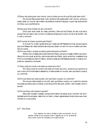 Catecismo de São Pio X




27) Deus não pode pecar nem morrer; como é então que se diz que Ele pode fazer tudo?
      Diz-se que Deus pode fazer tudo, embora não possa pecar nem morrer, porque o
poder pecar ou morrer não é eleito de potência mas de fraqueza, a qual não pode existir
em Deus, que é perfeitíssimo.

28) Que quer dizer Criador do céu e da terra?
       Criar quer dizer fazer do nada; portanto, Deus diz-se Criador do céu e da terra,
porque fez do nada o céu e a terra, e todas as coisas que no céu e na terra se contêm, isto
é, todo o universo.

29) O mundo foi criado somente pelo Padre?
       O mundo foi criado igualmente por todas as três Pessoas divinas, porque aquilo
que uma Pessoa faz relativamente às criaturas, fazem-no com um só e o mesmo ato tam-
bém as outras.
30) Por que então a criação se atribui particularmente ao Padre?
       Atribui-se a criação particularmente ao Padre, porque a criação é efeito da onipo-
tência divina a qual se atribui particularmente ao Padre, como se atribui a sabedoria ao
Filho e a bondade ao Espírito Santo, embora todas as três Pessoas tenham a mesma oni-
potência, sabedoria e bondade.

31) Deus cuida do mundo e de todas as coisas que criou?
       Sim, Deus cuida do mundo e de todas as coisas que criou, conserva-as e governa-as
com a sua infinita bondade e sabedoria, e nada sucede no mundo, sem que Deus o queira,
ou o permita.

32) Por que dizeis que nada sucede, sem que Deus o queira, ou o permita?
       Diz-se que nada sucede no mundo, sem que Deus o queira, ou o permita, porque
há coisas que Deus quer e manda, e outras que Ele não quer, porém, não impede, como o
pecado.

33) Por que Deus não impede o pecado?
        Deus não impede o pecado, porque até mesmo do abuso que o homem faz da li-
berdade que lhe concedeu, sabe tirar um bem, e fazer resplandecer ainda mais a sua mise-
ricórdia ou a sua justiça.




§ 2o - Dos Anjos

                        V ou declarar-vos toda a verdade e nada vos ocultarei. Já vos
              declarei e disse: É bom guardar oculto o segredo de um rei; as obras de
              Deus, porém, devem ser reveladas, com a glória devida.


                                                                                        10
 