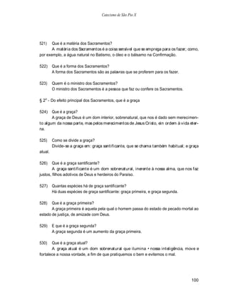 Catecismo de São Pio X




521)   Que é a matéria dos Sacramentos?
       A matéria dos Sacramentos é a coisa sensível que se emprega para os fazer; como,
por exemplo, a água natural no Batismo, o óleo e o bálsamo na Confirmação.

522)     Que é a forma dos Sacramentos?
         A forma dos Sacramentos são as palavras que se proferem para os fazer.

523)     Quem é o ministro dos Sacramentos?
         O ministro dos Sacramentos é a pessoa que faz ou confere os Sacramentos.

§ 2o - Do efeito principal dos Sacramentos, que é a graça

524)   Que é a graça?
       A graça de Deus é um dom interior, sobrenatural, que nos é dado sem merecimen-
to algum da nossa parte, mas pelos merecimentos de Jesus Cristo, ein ordem à vida eter-
na.

525)     Como se divide a graça?
         Divide-se a graça em: graça santificante, que se chama também habitual; e graça
atual.

526)    Que é a graça santificante?
        A graça santificante é um dom sobrenatural, inerente à nossa alma, que nos faz
justos, filhos adotivos de Deus e herdeiros do Paraíso.

527)     Quantas espécies há de graça santificante?
         Há duas espécies de graça santificante: graça primeira, e graça segunda.

528)   Que é a graça primeira?
       A graça primeira é aquela pela qual o homem passa do estado de pecado rnortal ao
estado de justiça, de amizade com Deus.

529)     E que é a graça segunda?
         A graça segunda é um aumento da graça primeira.

530)   Que é a graça atual?
       A graça atual é um dom sobrenatural que ilumina nossa inteligência, move e
fortalece a nossa vontade, a fim de que pratiquemos o bem e evitemos o mal.




                                                                                    100
 