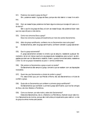Catecismo de São Pio X




531)    Podemos nós resistir à graça de Deus?
        Sim, podemos resistir à graça de Deus, porque ela não destroi o nosso livre arbí-
trio.

532) Com as nossas forças, podemos nós fazer alguma coisa que nos seja útil para a vi-
da eterna?
       Sem o auxílio da graça de Deus, só com as nossas forças, não podemos fazer nada
que nos seja útil para a vida eterna.

533)    Como nos comunica Deus a graça?
        Deus nos comunica a graça principalmente por meio dos santos Sacramentos.

534)    Além da graça santificante, conferem-nos os Sacramentos mais outra graça?
        Os Sacramentos, além da graça santificante, conferem também a graça sacramen-
tal.

535)    Que é a graça sacramental?
        A graça sacramental consiste no direito que se adquire, recebendo qualquer Sa-
cramento, de ter ein tempo oportuno as graças atuais necessárias, para cumprir as obri-
gações que derivam do Sacramento recebido. A ssim, quando fomos batizados, recebemos
o direi to a ter as graças necessárias as para vi vermos cristãmente.

536)   Dão sempre os Sacramentos a graça a quem os recebe?
       Os Sacramentos dão sempre a graça, contanto que se recebam com as disposições
necessárias.

537)   Quem deu aos Sacramentos a virtude de conferir a graça?
       Foi Jesus Cristo que, por sua Paixão e Morte, deu aos Sacramentos a virtude de
conferir a graça.

538)  Quais são os Sacramentos que conferem a primeira graça santificante?
      Os Sacramentos que conferem a primeira graça santificante, que nos faz amigos
de Deus, são dois: Batismo e Penitência.

539)   Como se chamam, por este motivo, estes dois Sacramentos?
       Estes dois Sacramentos, isto é, o Batismo e a Penitência, chamam-se por este mo-
tivo Sacramentos de mortos, porque são instituídos principalmente para restituir a vida
da graça às almas mortas pelo pecado.




                                                                                     101
 