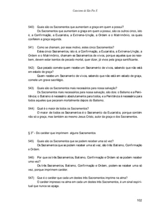 Catecismo de São Pio X




540)   Quais são os Sacramentos que aumentam a graça em quem a possui?
       Os Sacramentos que aumentam a graça em quem a possui, são os outros cinco, isto
é, a Confirmação, a Eucaristia, a Extrema-Unção, a Ordem e o Matrimônio, os quais
conferem a graça segunda.

541)  Como se chamam, por esse motivo, estes cinco Sacramentos?
      Estes cinco Sacramentos, isto é, a Confirmação, a Eucaristia, a Extrema-U nção, a
Ordem e o Matrimônio, chamam-se Sacramentos de vivos, porque aqueles que os rece-
bem, devem estar isentos de pecado mortal, quer dizer, já vivos pela graça santificante.

542) Que pecado comete quem recebe um Sacramento de vivos, sabendo que não está
em estado de graça?
       Quem recebe um Sacramento de vivos, sabendo que não está em estado de graça,
comete um grave sacrilégio.

543)   Quais são os Sacramentos mais necessários para nossa salvação?
       Os Sacramentos mais necessários para nossa salvação, são dois: o Batismo e a Peni-
tência; o Batismo é necessário absolutamente para todos, e a Penitência é necessária para
todos aqueles que pecaram mortalmente depois do Batismo.

544) Qual é o maior de todos os Sacramentos?
       O maior de todos os Sacramentos é o Sacramento da Eucaristia, porque contém
não só a graça, mas também ao mesmo Jesus Cristo, autor da graça e dos Sacramentos.




§ 3o - Do caráter que imprimem alguns Sacramentos

545)  Quais são os Sacramentos que se podem receber uma só vez?
      Os Sacramentos que se podem receber uma só vez, são três: Batismo, Confirmação
e Ordem.

546) Por que os três Sacramentos, Batismo, Confirmação e Ordem só se podem receber
uma vez?
       Os três Sacramentos, Batismo, Confirmação e Ordem, podem-se receber uma só
vez, porque imprimem caráter.

547)   Que é o caráter que cada um destes três Sacramentos imprime na alma?
       O caráter impresso na alma em cada um destes três Sacramentos, é um sinal espiri-
tual que nunca se apaga.



                                                                                    102
 