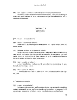 Catecismo de São Pio X




548)  Para que serve o caráter que estes três Sacramentos imprimem na alma?
      O caráter que estes três Sacramentos imprimem na alma, serve para nos distinguir,
no Batismo como membros de Jesus Cristo, na Confirmação como seus soldados, na Or-
dem como seus ministros.




                                   CAPÍTULO II
                                    Do Batismo



§ 1o - Natureza e efeitos do Batismo

549)  Que é o Sacramento do Batismo?
      O Batismo é o Sacramento pelo qual renascemos para a graça de Deus, e nos tor-
namos cristãos.

550)   Quais são os efeitos do Sacramento do Batismo?
       O Sacramento do Batismo confere a primeira graça santificante, que apaga o pe-
cado original e também o atual, se o há; perdoa toda a pena por eles devida; imprime o
caráter de cristão; faz-nos filhos de Deus, membros da Igreja e herdeiros do Paraíso, e
torna-nos capazes de receber os outros Sacramentos.

551)   Qual é a matéria do Batismo?
       A matéria do Batismo é a água natural, que se derrama sobre a cabeça do que é
batizado, de maneira que escorra.

552)   Qual é a forma do Batismo?
       A forma do Batismo é esta: Eu te batizo em nome do Padre e do Filho e do Espí-
rito Santo.




§ 2o - Ministro do Batismo

553)  A quem compete batizar?
      Batizar compete por direito aos Bispos e aos párocos; mas, em caso de necessidade,
qualquer pessoa pode batizar, seja homem ou seja mulher, e até um herege ou um infiel,
contanto que realize o rito do Batismo e tenha intenção de fazer o que faz a Igreja.

                                                                                    103
 