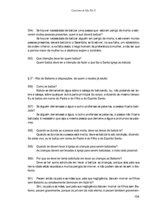 Catecismo de São Pio X




554) Se houver necessidade de batizar uma pessoa que está em perigo de morte, e esti-
verem muitas pessoas presentes, quem é que deverá batizar?
       Se houver necessidade de batizar alguém em perigo de morte, e estiverem muitas
pessoas presentes, deverá batizá-lo o Sacerdote, se lá estiver; na sua falta, um eclesiástico
de ordem inferior, e na falta deste, o leigo homem de preferência à mulher, a não ser que
a perícia maior da mulher ou a decência exijam o contrário.

555)   Que intenção deve ter quem batiza?
       Quem batiza deve ter a intenção de fazer o que faz a Santa Igreja ao batizar.




§ 3o - Rito do Batismo e disposições de quem o recebe já adulto

556)   Como se batiza?
       Batiza-se derramando água sobre a cabeça do batizando, ou, não podendo ser so-
bre a cabeça, sobre qualquer outra parte principal do corpo, e dizendo ao mesmo tempo:
Eu te batizo em nome do Padre e do Filho e do Espírito Santo.

557) Se alguém derramasse a água e outro proferisse as palavras, a pessoa ficaria bati-
zada?
       Se alguém derramasse a água, e outro proferisse as palavras, a pessoa não ficaria
batizada; é necessário que seja a mesma pessoa que derrame a água e pronuncie as pala-
vras.

558)   Quando se duvida se a pessoa está morta, deve-se deixar de batizá-la?
       Quando se duvida se a pessoa está morta, deve-se batizá-la sob condição, dizendo:
Se estás vivo, eu te batizo em nome do Padre e do Filho e do Espírito Santo.

559)   Quando se devem levar à Igreja as crianças para serem batizadas?
       As crianças devem ser levadas à Igreja para serem batizadas, o mais cedo possível.

560)   Por que se deve ter tanta solicitude em levar as crianças ao Batismo?
       Deve-se ter suma solicitude em levar a batizar as crianças, porque elas pela sua
tenra idade estão expostas a muitos perigos de morrer, e não podem salvar-se sem o Ba-
tismo.

561) Pecam então os pais e as mães que, pela sua negligência, deixam morrer os filhos
sem Batismo ou simplesmente demoram em fazê-lo?
       Sim, os pais e as mães, que pela sua negligência deixam morrer os filhos sem Ba-
tismo, pecam gravemente, porque os privam da vida eterna; e pecam também gravemen-

                                                                                        104
 
