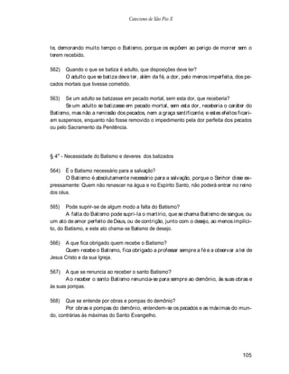 Catecismo de São Pio X




te, demorando muito tempo o Batismo, porque os expõem ao perigo de morrer sem o
terem recebido.

562)  Quando o que se batiza é adulto, que disposições deve ter?
      O adulto que se batiza deve ter, além da fé, a dor, pelo menos imperfeita, dos pe-
cados mortais que tivesse cometido.

563)   Se um adulto se batizasse em pecado mortal, sem esta dor, que receberia?
       Se um adulto se batizasse em pecado mortal, sem esta dor, receberia o caráter do
Batismo, mas não a remissão dos pecados, nem a graça santificante; e estes efeitos ficari-
am suspensos, enquanto não fosse removido o impedimento pela dor perfeita dos pecados
ou pelo Sacramento da Penitência.




§ 4o - Necessidade do Batismo e deveres dos batizados

564)   É o Batismo necessário para a salvação?
       O Batismo é absolutamente necessário para a salvação, porque o Senhor disse ex-
pressamente: Quem não renascer na água e no Espírito Santo, não poderá entrar no reino
dos céus.

565)   Pode suprir-se de algum modo a falta do Batismo?
       A falta do Batismo pode supri-la o martírio, que se chama Batismo de sangue, ou
um ato de amor perfeito de Deus, ou de contrição, junto com o desejo, ao menos implíci-
to, do Batismo, e este ato chama-se Batismo de desejo.

566)  A que fica obrigado quem recebe o Batismo?
      Quem recebe o Batismo, fica obrigado a professar sempre a fé e a observar a lei de
Jesus Cristo e da sua Igreja.

567)   A que se renuncia ao receber o santo Batismo?
       A o receber o santo Batismo renuncia-se para sempre ao demônio, às suas obras e
às suas pompas.

568)   Que se entende por obras e pompas do demônio?
       Por obras e pompas do demônio, entendem-se os pecados e as máximas do mun-
do, contrárias às máximas do Santo Evangelho.




                                                                                     105
 