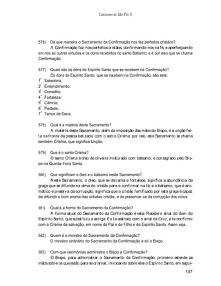 Catecismo de São Pio X




576)  De que maneira o Sacramento da Confirmação nos faz perfeitos cristãos?
       A Confirmação faz-nos perfeitos cristãos, confirmando-nos na fé, e aperfeiçoando
em nós as outras virtudes e os dons recebidos no santo Batismo; e é por isso que se chama
Confirmação.

577)    Quais são os dons do Espírito Santo que se recebem na Confirmação?
        Os dons do Espírito Santo, que se recebem na Confirmação, são sete:
1º   Sabedoria,
2º   Entendimento;
3º   Conselho;
4º   Fortaleza;
5º   Ciência;
6º   Piedade;
7º   Temor de Deus.

578)   Qual é a matéria deste Sacramento?
       A matéria deste Sacramento, além da imposição das mãos do Bispo, é a unção fei-
ta na fronte da pessoa batizada, com o santo Crisma; por isso, este Sacramento se chama
também Crisma, que significa Unção.

579)  Que é o santo Crisma?
      O santo Crisma é óleo de oliveira misturado com bálsamo, e consagrado pelo Bis-
po na Quinta-Feira Santa.

580)   Que significam o óleo e o bálsamo neste Sacramento?
       N este Sacramento, o óleo, que se derrama e fortalece, significa a abundância da
graça que se difunde na alma do cristão para o confirmar na fé; e o bálsamo, que é aro-
mático e preserva da corrupção, significa que o cristão fortificado por esta graça é capaz
de difundir o bom aroma das virtudes cristãs, e de preservar-se da corrupção dos vícios.

581)   Qual é a forma do Sacramento da Confirmação?
       A forma atual do Sacramento da Confirmação é esta: Recebe o sinal do dom do
Espírito Santo, que substituiu a antiga: Eu te assinalo com o sinal da Cruz, e te confirmo
com o Crisma da salvação, em nome do Pai e do Filho e do Espírito Santo. Assim seja.

582)    Quem é o ministro do Sacramento da Confirmação?
        O ministro ordinário do Sacramento da Confirmação e só o Bispo.

583)  Com que cerimônias administra o Bispo a Confirmação?
      O Bispo, para administrar o Sacramento da Confirmação, primeiro estende as
mãos sobre os que estão para se crismar, invocando sobre eles o Espírito Santo; em segui-

                                                                                     107
 