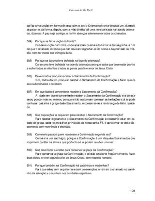 Catecismo de São Pio X




da faz uma unção em forma de cruz com o santo Crisma na fronte de cada um, dizendo
as palavras da forma; depois, com a mão direita, dá uma leve bofetada na face do crisma-
do, dizendo: A paz seja contigo; e no fim abençoa solenemente todos os crismados.

584)   Por que se faz a unção na fronte?
       Faz-se a unção na fronte, onde aparecem os sinais do temor e da vergonha, a fim
de que o crismado entenda que não deve envergonhar-se do nome e da profissão de cris-
tão, nem ter medo dos inimigos da fé.

585)   Por que se dá uma leve bofetada na face do crismado?
        Dá-se uma leve bofetada na face do crismado para que saiba que deve estar pronto
a sofrer todas as afrontas e todas as penas pela fé e amor de Jesus Cristo.

586)   Devem todos procurar receber o Sacramento da Confirmação?
       Sim, todos devem procurar receber o Sacramento da Confirmação e fazer que os
seus subordinados o recebam.

587)   Em que idade é conveniente receber o Sacramento da Confirmação?
       A idade em que é conveniente receber o Sacramento da Confirmação é a de sete
anos, pouco mais ou menos, porque então costumam começar as tentações e já se pode
conhecer bastante a graça deste Sacramento, e conservar-se a lembrança de tê-lo recebi-
do.

588)  Que disposições se requerem para receber o Sacramento da Confirmação?
      Para receber dignamente o Sacramento da Confirmação é necessário estar em es-
tado de graça, saber os mistérios principais da nossa santa Fé, e aproximar-se deste Sa-
cramento com reverência e devoção.

589)  Cometeria pecado quem recebesse a Confirmação segunda vez?
      Cometeria um sacrilégio, porque a Confirmação é um daqueles Sacramentos que
imprimem caráter na alma e que portanto só se podem receber uma vez.

590)  Que deve fazer o cristão para conservar a graça da Confirmação?
       Para conservar a graça da Confirmação, o cristão deve orar freqüentemente, fazer
boas obras, e viver segundo a lei de Jesus Cristo, sem respeito humano.

591)  Por que também na Confirmação há padrinhos e madrinhas?
       Para que estes, com as palavras e com os exemplos, orientem o crismado no cami-
nho da salvação e o auxiliem nos combates espirituais.




                                                                                    108
 